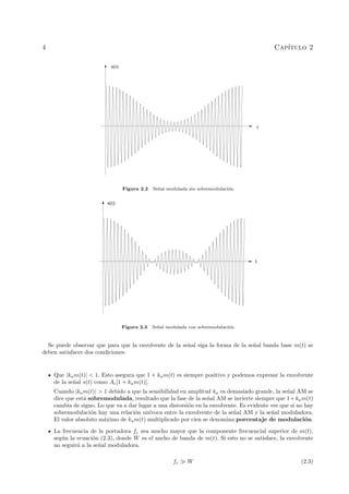 4

Cap´
ıtulo 2
s(t)

t

Figura 2.2

Se˜ al modulada sin sobremodulaci´n.
n
o

s(t)

t

Figura 2.3

Se˜al modulada con sobremodulaci´n.
n
o

Se puede observar que para que la envolvente de la se˜al siga la forma de la se˜al banda base m(t) se
n
n
deben satisfacer dos condiciones:

Que |ka m(t)| < 1. Esto asegura que 1 + ka m(t) es siempre positivo y podemos expresar la envolvente
de la se˜al s(t) como Ac [1 + ka m(t)].
n
Cuando |ka m(t)| > 1 debido a que la sensibilidad en amplitud ka es demasiado grande, la se˜al AM se
n
dice que est´ sobremodulada, resultado que la fase de la se˜al AM se invierte siempre que 1 + ka m(t)
a
n
cambia de signo. Lo que va a dar lugar a una distorsi´n en la envolvente. Es evidente ver que si no hay
o
sobremodulaci´n hay una relaci´n un´
o
o
ıvoca entre la envolvente de la se˜al AM y la se˜al moduladora.
n
n
El valor absoluto m´ximo de ka m(t) multiplicado por cien se denomina porcentaje de modulaci´n.
a
o
La frecuencia de la portadora fc sea mucho mayor que la componente frecuencial superior de m(t),
seg´n la ecuaci´n (2.3), donde W es el ancho de banda de m(t). Si esto no se satisface, la envolvente
u
o
no seguir´ a la se˜al moduladora.
a
n
fc

W

(2.3)

 