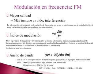 Mayor calidad
– Más inmune a ruido, interferencias
Índice de modulación
Ancho de banda
Modulación en frecuencia: FM
La información está contenida en la variación de frecuencia, por lo que es más inmune que la modulación AM al
ruido y a las interferencias que producen picos de amplitud.
Δfp = Desviación de frecuencia = Diferencia entre la mínima y la máxima frecuencia que puede alcanzar la
frecuencia portadora (fp), debido a las variaciones de amplitud de la moduladora. Es decir, la amplitud de la señal
moduladora es la que va a determinar la desviación que va a tener la fp.
fm=frecuencia de la moduladora
Con la FM se consiguen anchos de banda mayores que con la AM. Ejemplo: Radiodifusión FM:
Fm = 15 KHz (ya que el sonido llega hasta los 20 KHz máximo
Δfp suele ser de ± 75 KHz. Por lo tanto:
BW = 2*(Δfp + fm) = 2*(75KHz + 15 KHz) = 180 KHz
 