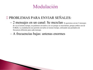 PROBLEMAS PARA ENVIAR SEÑALES:
– 2 mensajes en un canal: Se mezclan Si queremos enviar 2 mensajes
de voz al mismo tiempo, no podemos enviarlos a la vez porque se mezclarían, porque ambos son de
0-4KHz. La modulación nos permite enviarlos al mismo tiempo, utilizando una portadora de
frecuencia diferente para cada mensaje.
– A frecuencias bajas: antenas enormes
Modulación
 