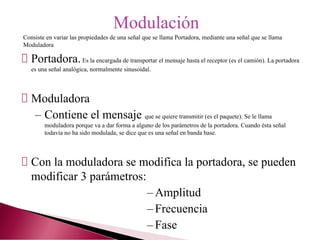 Portadora.Es la encargada de transportar el mensaje hasta el receptor (es el camión). La portadora
es una señal analógica, normalmente sinusoidal.
Moduladora
– Contiene el mensaje que se quiere transmitir (es el paquete). Se le llama
moduladora porque va a dar forma a alguno de los parámetros de la portadora. Cuando ésta señal
todavía no ha sido modulada, se dice que es una señal en banda base.
Con la moduladora se modifica la portadora, se pueden
modificar 3 parámetros:
– Amplitud
– Frecuencia
– Fase
Modulación
Consiste en variar las propiedades de una señal que se llama Portadora, mediante una señal que se llama
Moduladora
 