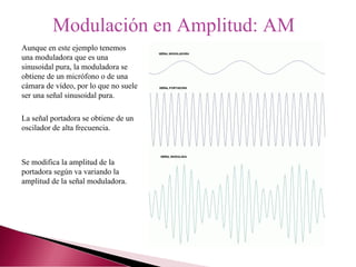 Modulación en Amplitud: AM
Aunque en este ejemplo tenemos
una moduladora que es una
sinusoidal pura, la moduladora se
obtiene de un micrófono o de una
cámara de vídeo, por lo que no suele
ser una señal sinusoidal pura.
La señal portadora se obtiene de un
oscilador de alta frecuencia.
Se modifica la amplitud de la
portadora según va variando la
amplitud de la señal moduladora.
 