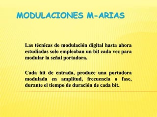 Modulaciones M-arias Las técnicas de modulación digital hasta ahora estudiadas solo empleaban un bit cada vez para modular la señal portadora.  Cada bit de entrada, produce una portadora modulada en amplitud, frecuencia o fase, durante el tiempo de duración de cada bit. 