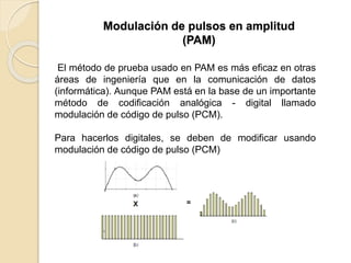 El método de prueba usado en PAM es más eficaz en otras
áreas de ingeniería que en la comunicación de datos
(informática). Aunque PAM está en la base de un importante
método de codificación analógica - digital llamado
modulación de código de pulso (PCM).
Para hacerlos digitales, se deben de modificar usando
modulación de código de pulso (PCM)
Modulación de pulsos en amplitud
(PAM)
 