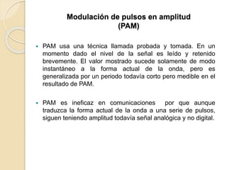  PAM usa una técnica llamada probada y tomada. En un
momento dado el nivel de la señal es leído y retenido
brevemente. El valor mostrado sucede solamente de modo
instantáneo a la forma actual de la onda, pero es
generalizada por un periodo todavía corto pero medible en el
resultado de PAM.
 PAM es ineficaz en comunicaciones por que aunque
traduzca la forma actual de la onda a una serie de pulsos,
siguen teniendo amplitud todavía señal analógica y no digital.
Modulación de pulsos en amplitud
(PAM)
 