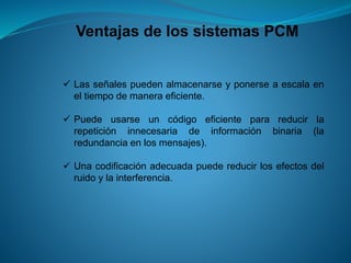 Ventajas de los sistemas PCM
 Las señales pueden almacenarse y ponerse a escala en
el tiempo de manera eficiente.
 Puede usarse un código eficiente para reducir la
repetición innecesaria de información binaria (la
redundancia en los mensajes).
 Una codificación adecuada puede reducir los efectos del
ruido y la interferencia.
 
