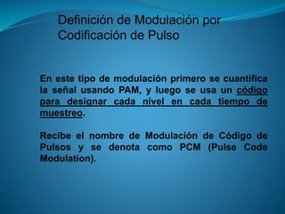 Definición de Modulación por
Codificación de Pulso
En este tipo de modulación primero se cuantifica
la señal usando PAM, y luego se usa un código
para designar cada nivel en cada tiempo de
muestreo.
Recibe el nombre de Modulación de Código de
Pulsos y se denota como PCM (Pulse Code
Modulation).
 