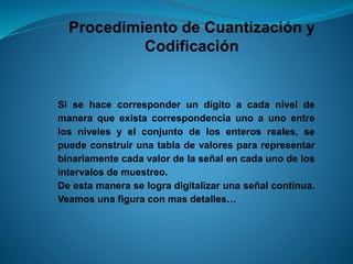 Procedimiento de Cuantización y
Codificación
Si se hace corresponder un dígito a cada nivel de
manera que exista correspondencia uno a uno entre
los niveles y el conjunto de los enteros reales, se
puede construir una tabla de valores para representar
binariamente cada valor de la señal en cada uno de los
intervalos de muestreo.
De esta manera se logra digitalizar una señal continua.
Veamos una figura con mas detalles…
 