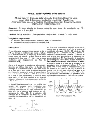 MODULADOR PSK (PHASE SHIFT KEYING)
Melisa Ramirez, Leonardo Arturo Oviedo, Kevin Jessid Figueroa Maza.
Universidad de Pamplona, Facultad de Ingenierías y Arquitectura,
Departamento de Ingeniería Eléctrica, Electrónica, Sistemas y Telecomunicaciones,
Ingeniería en Telecomunicaciones
Resumen: En este articulo se dispone presentar una forma de modulación de PSK
implementando el CI MC1496.
Palabras Clave: Modulación, fase, portadora, diagrama de constelación, dato, señal.
1.Objetivos Específicos:
• Entender el funcionamiento de la modulación PSK y su forma de onda.
• Implementar el diseño haciendo uso del CI MC1496
2. Marco Teórico:
En un sistema de comunicaciones, además de AM y
FM, hay otro tipo de modulación que ocurre en la fase.
En la modulación de fase, la amplitud y la frecuencia
siguen siendo las mismas. La señal digital se utiliza
para cambiar la fase entre 0 ° y 180 °, que se llama
modulación por desplazamiento de fase de
modulación (PSK).
Con el fin de aumentar la velocidad de la transmisión,
tenemos que utilizar más ancho de banda. Sin
embargo, en la modulación PSK, la señal está oculta
en la fase, por lo tanto, no se producirán problemas
por el excesivo consumo de ancho de banda. Figura
1(a) es la transmisión de 1 bit en PSK. Si la variación
en la fase es cero, representa a la señal de datos
como cero. En las otras palabras, si la variación
encuentra enfasada en π, se representará a un 1 en la
señal de datos.
La figura 1(b) es la transmisión de 2 bits en PSK, que
también es conocida como modulación por
desplazamiento de fase en cuadratura (QPSK). Si la
variación está enfasada en cero, representara los
datos (00). Si la variación está enfasada en π/2,
representa los datos (01). Si la variación está
enfasada en π, representa los datos (10). Si la
variación está enfasada en 3π / 2, representa los
datos (11).
Figura 1 Diagramas de constelación de PSK y QPSK
En la figura 3. se muestra el diagrama de un circuito
simple para el modulador PSK. En el puerto de
entrada de datos, para +5v, D1y D3 estarán en ON,
mientras que D2 y D4 estarán en OFF. La entrada de
la señal portadora pasará a través de T1. Después de
que la señal entre a través de D1 y D3 llegará a la
primera bobina de T2. A continuación, la señal será
par a la segunda bobina de T2, en este momento, la
fase de la forma de onda en el terminal de salida
PSK será similar a la fase de la entrada de la
portadora, como se muestra en la figura 2. Por otra
parte, para -5v en el puerto de entrada de datos, D1 y
D3 estarán en OFF, mientras que D2 y D4 estarán en
directa o en ON. En este momento, la fase de la
forma de onda en el terminal de salida PSK, tendrá
un desfase de 180° respecto a la portadora. Este
tipo de modulación se conoce como modulación PSK.
Figura 2. Formas de onda PSK
 