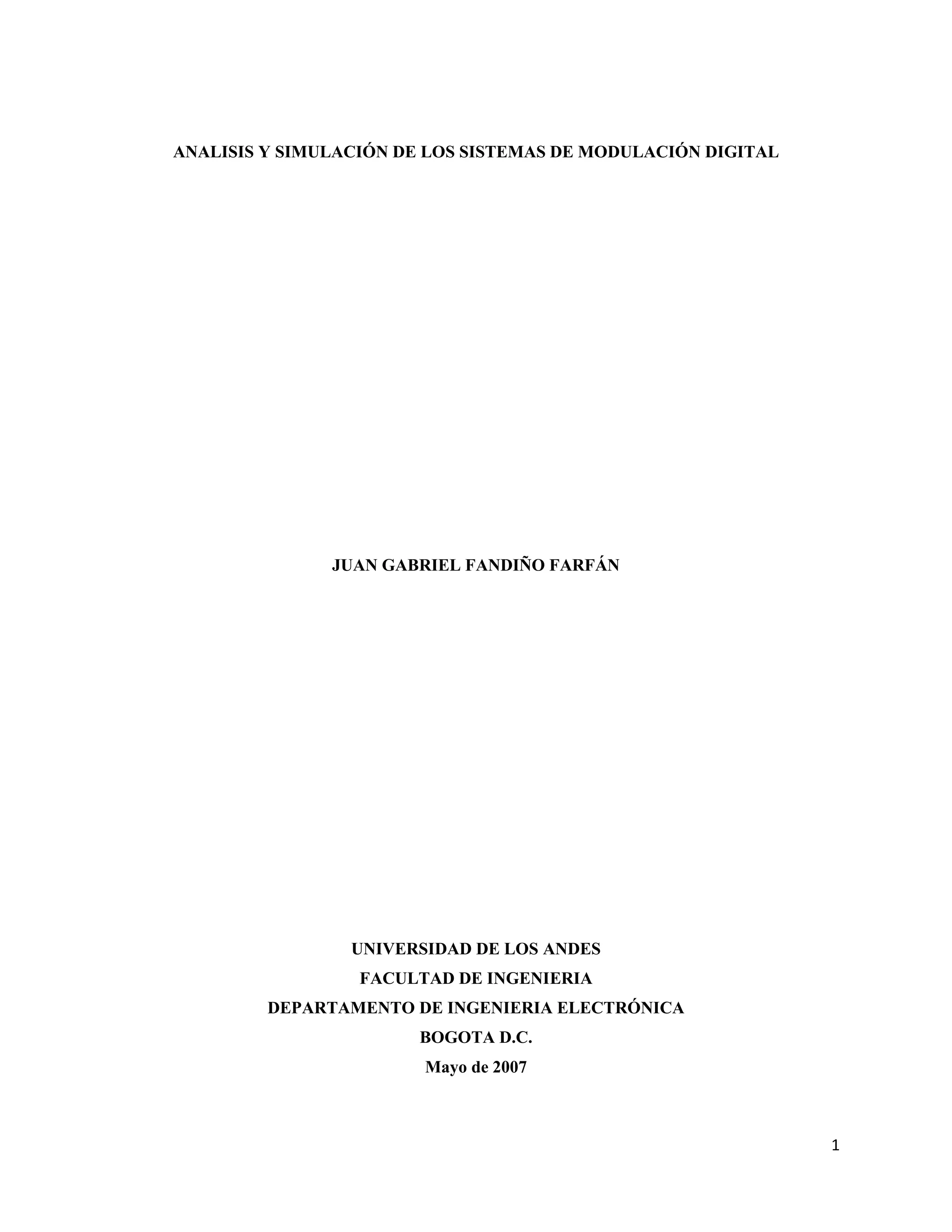 1
ANALISIS Y SIMULACIÓN DE LOS SISTEMAS DE MODULACIÓN DIGITAL
JUAN GABRIEL FANDIÑO FARFÁN
UNIVERSIDAD DE LOS ANDES
FACULTAD DE INGENIERIA
DEPARTAMENTO DE INGENIERIA ELECTRÓNICA
BOGOTA D.C.
Mayo de 2007
 