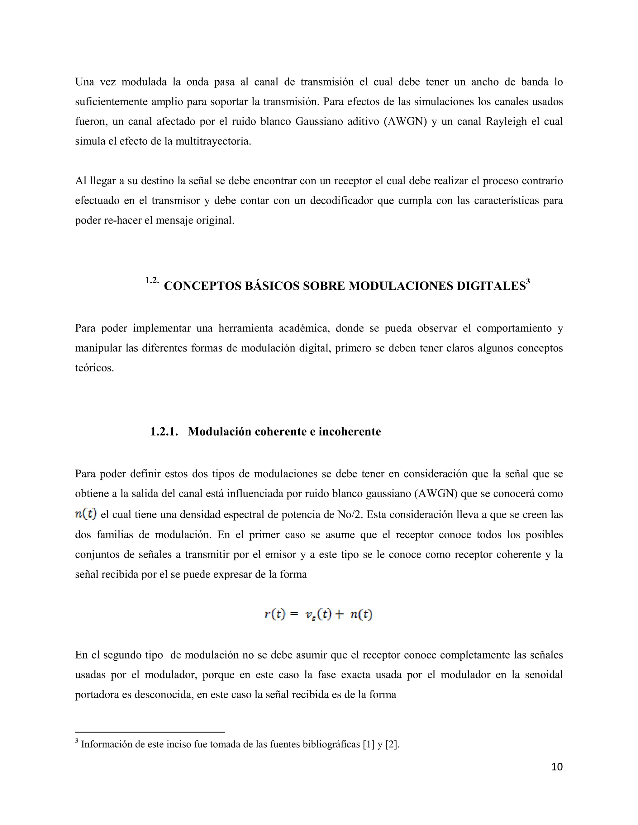 10
Una vez modulada la onda pasa al canal de transmisión el cual debe tener un ancho de banda lo
suficientemente amplio para soportar la transmisión. Para efectos de las simulaciones los canales usados
fueron, un canal afectado por el ruido blanco Gaussiano aditivo (AWGN) y un canal Rayleigh el cual
simula el efecto de la multitrayectoria.
Al llegar a su destino la señal se debe encontrar con un receptor el cual debe realizar el proceso contrario
efectuado en el transmisor y debe contar con un decodificador que cumpla con las características para
poder re-hacer el mensaje original.
1.2.
CONCEPTOS BÁSICOS SOBRE MODULACIONES DIGITALES3
Para poder implementar una herramienta académica, donde se pueda observar el comportamiento y
manipular las diferentes formas de modulación digital, primero se deben tener claros algunos conceptos
teóricos.
1.2.1. Modulación coherente e incoherente
Para poder definir estos dos tipos de modulaciones se debe tener en consideración que la señal que se
obtiene a la salida del canal está influenciada por ruido blanco gaussiano (AWGN) que se conocerá como
el cual tiene una densidad espectral de potencia de No/2. Esta consideración lleva a que se creen las
dos familias de modulación. En el primer caso se asume que el receptor conoce todos los posibles
conjuntos de señales a transmitir por el emisor y a este tipo se le conoce como receptor coherente y la
señal recibida por el se puede expresar de la forma
En el segundo tipo de modulación no se debe asumir que el receptor conoce completamente las señales
usadas por el modulador, porque en este caso la fase exacta usada por el modulador en la senoidal
portadora es desconocida, en este caso la señal recibida es de la forma
3
Información de este inciso fue tomada de las fuentes bibliográficas [1] y [2].
 