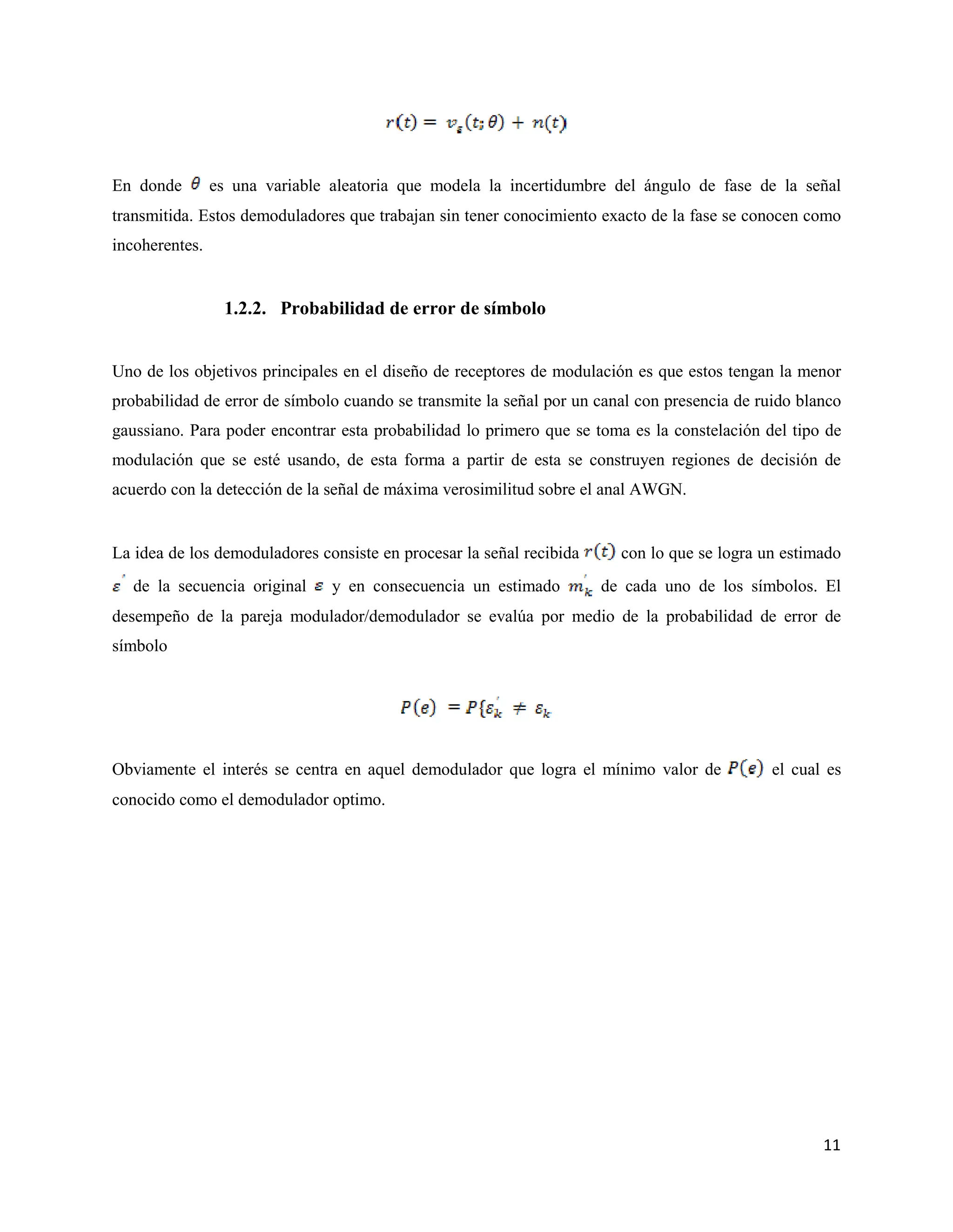 11
En donde es una variable aleatoria que modela la incertidumbre del ángulo de fase de la señal
transmitida. Estos demoduladores que trabajan sin tener conocimiento exacto de la fase se conocen como
incoherentes.
1.2.2. Probabilidad de error de símbolo
Uno de los objetivos principales en el diseño de receptores de modulación es que estos tengan la menor
probabilidad de error de símbolo cuando se transmite la señal por un canal con presencia de ruido blanco
gaussiano. Para poder encontrar esta probabilidad lo primero que se toma es la constelación del tipo de
modulación que se esté usando, de esta forma a partir de esta se construyen regiones de decisión de
acuerdo con la detección de la señal de máxima verosimilitud sobre el anal AWGN.
La idea de los demoduladores consiste en procesar la señal recibida con lo que se logra un estimado
de la secuencia original y en consecuencia un estimado de cada uno de los símbolos. El
desempeño de la pareja modulador/demodulador se evalúa por medio de la probabilidad de error de
símbolo
Obviamente el interés se centra en aquel demodulador que logra el mínimo valor de el cual es
conocido como el demodulador optimo.
 