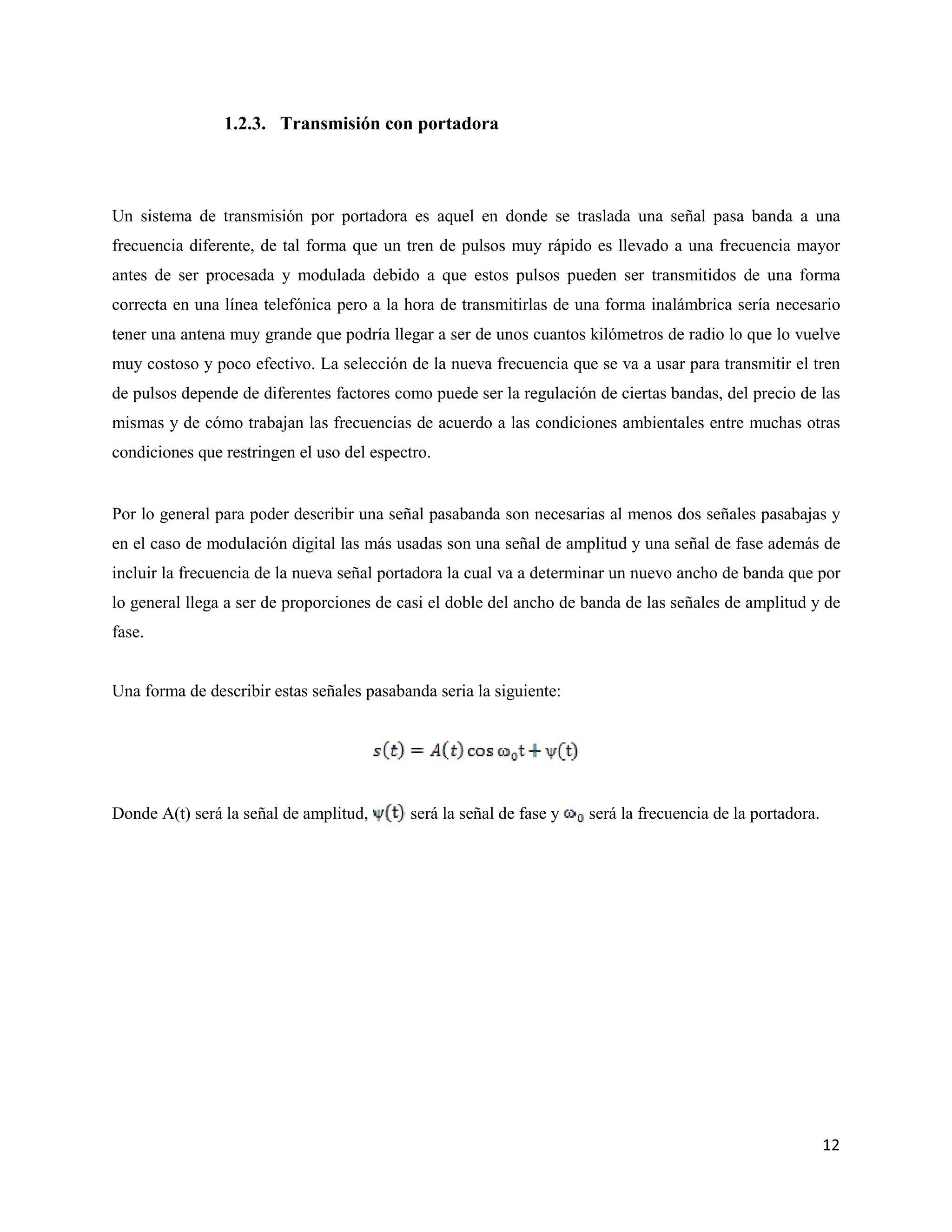 12
1.2.3. Transmisión con portadora
Un sistema de transmisión por portadora es aquel en donde se traslada una señal pasa banda a una
frecuencia diferente, de tal forma que un tren de pulsos muy rápido es llevado a una frecuencia mayor
antes de ser procesada y modulada debido a que estos pulsos pueden ser transmitidos de una forma
correcta en una línea telefónica pero a la hora de transmitirlas de una forma inalámbrica sería necesario
tener una antena muy grande que podría llegar a ser de unos cuantos kilómetros de radio lo que lo vuelve
muy costoso y poco efectivo. La selección de la nueva frecuencia que se va a usar para transmitir el tren
de pulsos depende de diferentes factores como puede ser la regulación de ciertas bandas, del precio de las
mismas y de cómo trabajan las frecuencias de acuerdo a las condiciones ambientales entre muchas otras
condiciones que restringen el uso del espectro.
Por lo general para poder describir una señal pasabanda son necesarias al menos dos señales pasabajas y
en el caso de modulación digital las más usadas son una señal de amplitud y una señal de fase además de
incluir la frecuencia de la nueva señal portadora la cual va a determinar un nuevo ancho de banda que por
lo general llega a ser de proporciones de casi el doble del ancho de banda de las señales de amplitud y de
fase.
Una forma de describir estas señales pasabanda seria la siguiente:
Donde A(t) será la señal de amplitud, será la señal de fase y será la frecuencia de la portadora.
 