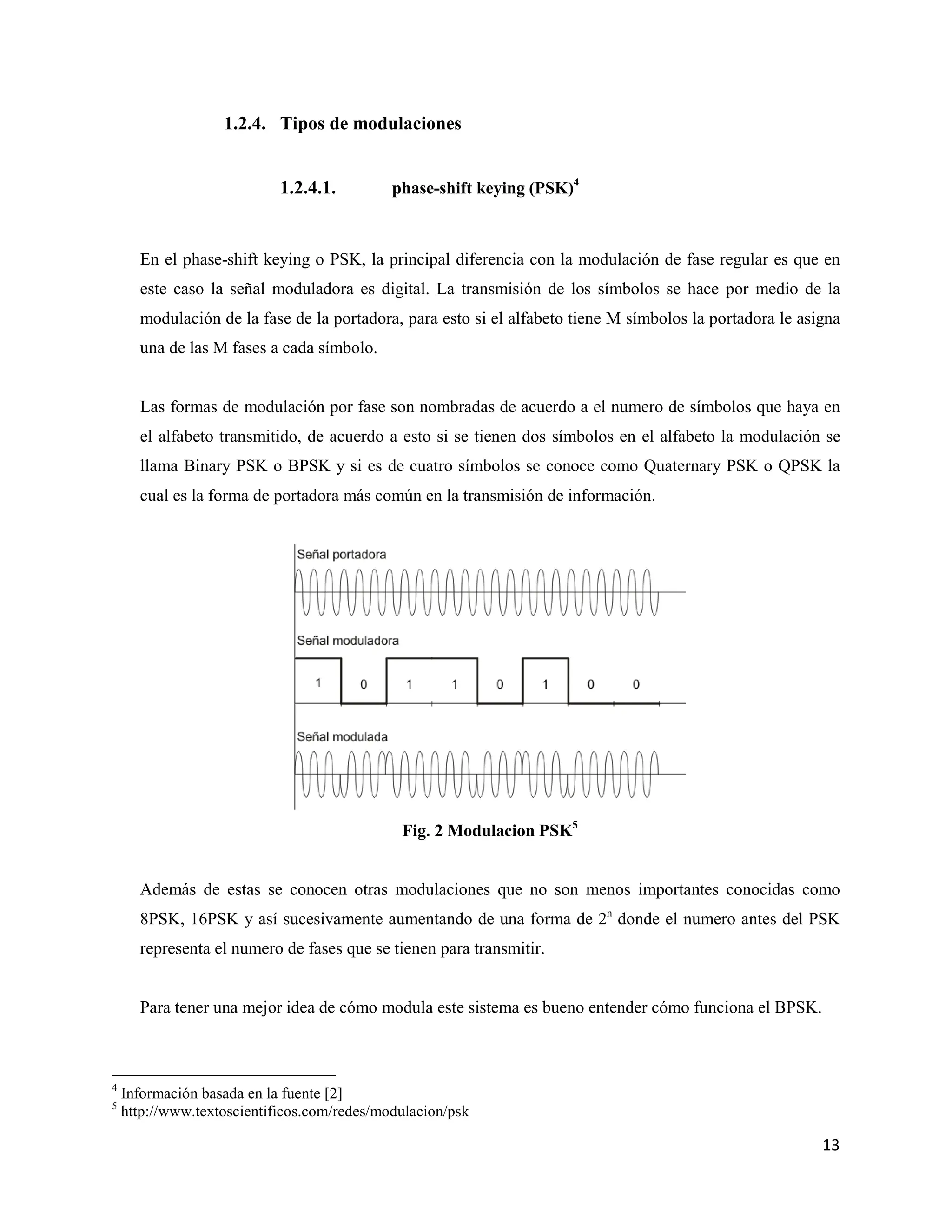 13
1.2.4. Tipos de modulaciones
1.2.4.1. phase-shift keying (PSK)4
En el phase-shift keying o PSK, la principal diferencia con la modulación de fase regular es que en
este caso la señal moduladora es digital. La transmisión de los símbolos se hace por medio de la
modulación de la fase de la portadora, para esto si el alfabeto tiene M símbolos la portadora le asigna
una de las M fases a cada símbolo.
Las formas de modulación por fase son nombradas de acuerdo a el numero de símbolos que haya en
el alfabeto transmitido, de acuerdo a esto si se tienen dos símbolos en el alfabeto la modulación se
llama Binary PSK o BPSK y si es de cuatro símbolos se conoce como Quaternary PSK o QPSK la
cual es la forma de portadora más común en la transmisión de información.
Fig. 2 Modulacion PSK5
Además de estas se conocen otras modulaciones que no son menos importantes conocidas como
8PSK, 16PSK y así sucesivamente aumentando de una forma de 2n
donde el numero antes del PSK
representa el numero de fases que se tienen para transmitir.
Para tener una mejor idea de cómo modula este sistema es bueno entender cómo funciona el BPSK.
4
Información basada en la fuente [2]
5
http://www.textoscientificos.com/redes/modulacion/psk
 