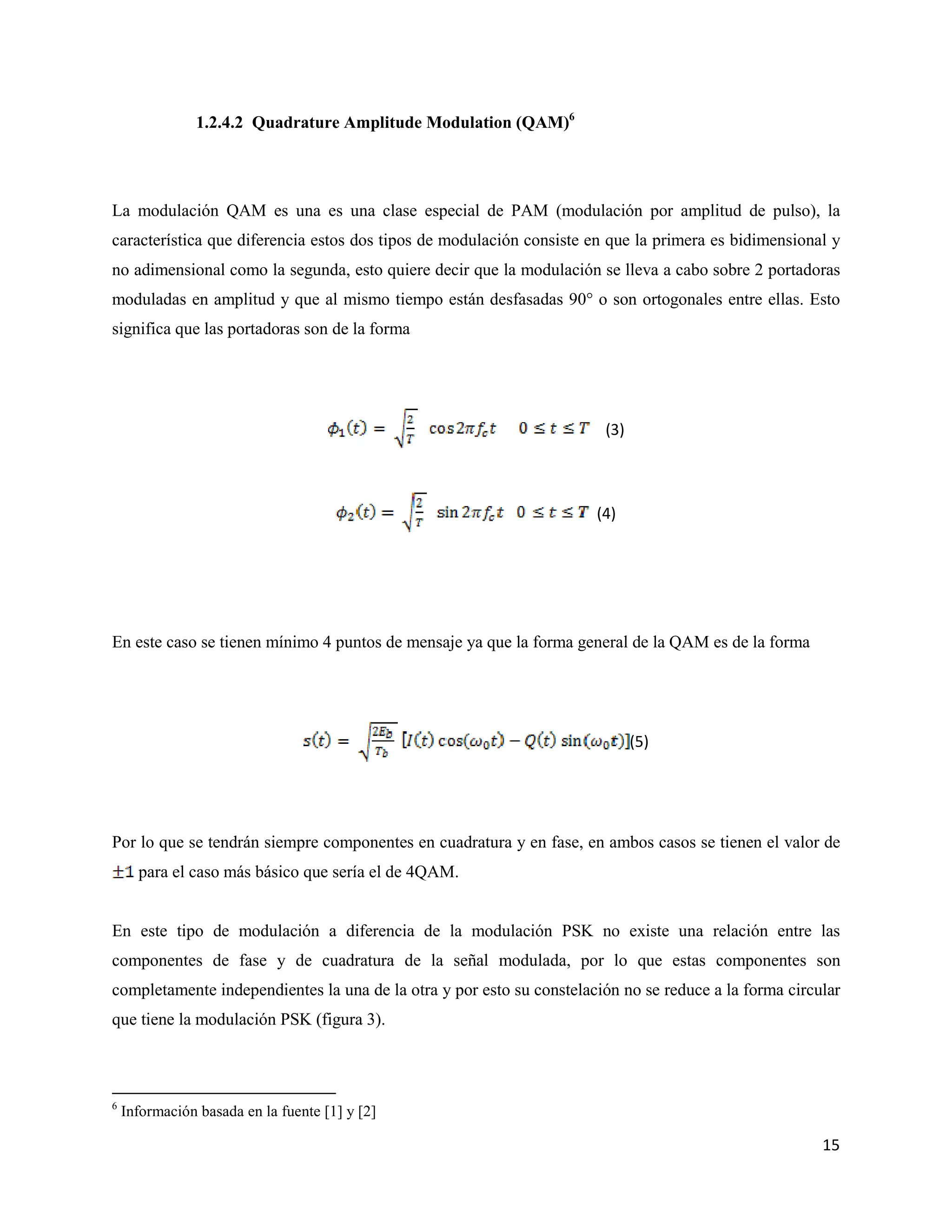 15
1.2.4.2 Quadrature Amplitude Modulation (QAM)6
La modulación QAM es una es una clase especial de PAM (modulación por amplitud de pulso), la
característica que diferencia estos dos tipos de modulación consiste en que la primera es bidimensional y
no adimensional como la segunda, esto quiere decir que la modulación se lleva a cabo sobre 2 portadoras
moduladas en amplitud y que al mismo tiempo están desfasadas 90° o son ortogonales entre ellas. Esto
significa que las portadoras son de la forma
(3)
(4)
En este caso se tienen mínimo 4 puntos de mensaje ya que la forma general de la QAM es de la forma
(5)
Por lo que se tendrán siempre componentes en cuadratura y en fase, en ambos casos se tienen el valor de
para el caso más básico que sería el de 4QAM.
En este tipo de modulación a diferencia de la modulación PSK no existe una relación entre las
componentes de fase y de cuadratura de la señal modulada, por lo que estas componentes son
completamente independientes la una de la otra y por esto su constelación no se reduce a la forma circular
que tiene la modulación PSK (figura 3).
6
Información basada en la fuente [1] y [2]
 