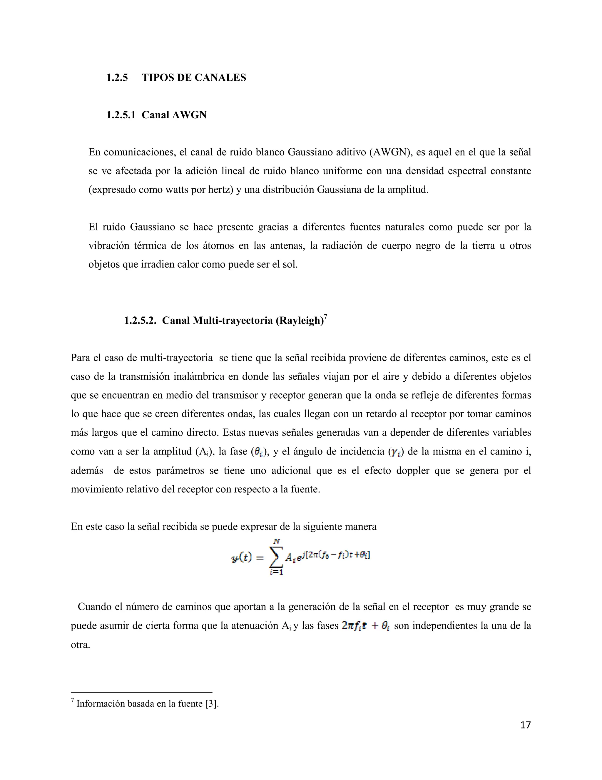 17
1.2.5 TIPOS DE CANALES
1.2.5.1 Canal AWGN
En comunicaciones, el canal de ruido blanco Gaussiano aditivo (AWGN), es aquel en el que la señal
se ve afectada por la adición lineal de ruido blanco uniforme con una densidad espectral constante
(expresado como watts por hertz) y una distribución Gaussiana de la amplitud.
El ruido Gaussiano se hace presente gracias a diferentes fuentes naturales como puede ser por la
vibración térmica de los átomos en las antenas, la radiación de cuerpo negro de la tierra u otros
objetos que irradien calor como puede ser el sol.
1.2.5.2. Canal Multi-trayectoria (Rayleigh)7
Para el caso de multi-trayectoria se tiene que la señal recibida proviene de diferentes caminos, este es el
caso de la transmisión inalámbrica en donde las señales viajan por el aire y debido a diferentes objetos
que se encuentran en medio del transmisor y receptor generan que la onda se refleje de diferentes formas
lo que hace que se creen diferentes ondas, las cuales llegan con un retardo al receptor por tomar caminos
más largos que el camino directo. Estas nuevas señales generadas van a depender de diferentes variables
como van a ser la amplitud (Ai), la fase ( ), y el ángulo de incidencia ( ) de la misma en el camino i,
además de estos parámetros se tiene uno adicional que es el efecto doppler que se genera por el
movimiento relativo del receptor con respecto a la fuente.
En este caso la señal recibida se puede expresar de la siguiente manera
Cuando el número de caminos que aportan a la generación de la señal en el receptor es muy grande se
puede asumir de cierta forma que la atenuación Ai y las fases son independientes la una de la
otra.
7
Información basada en la fuente [3].
 
