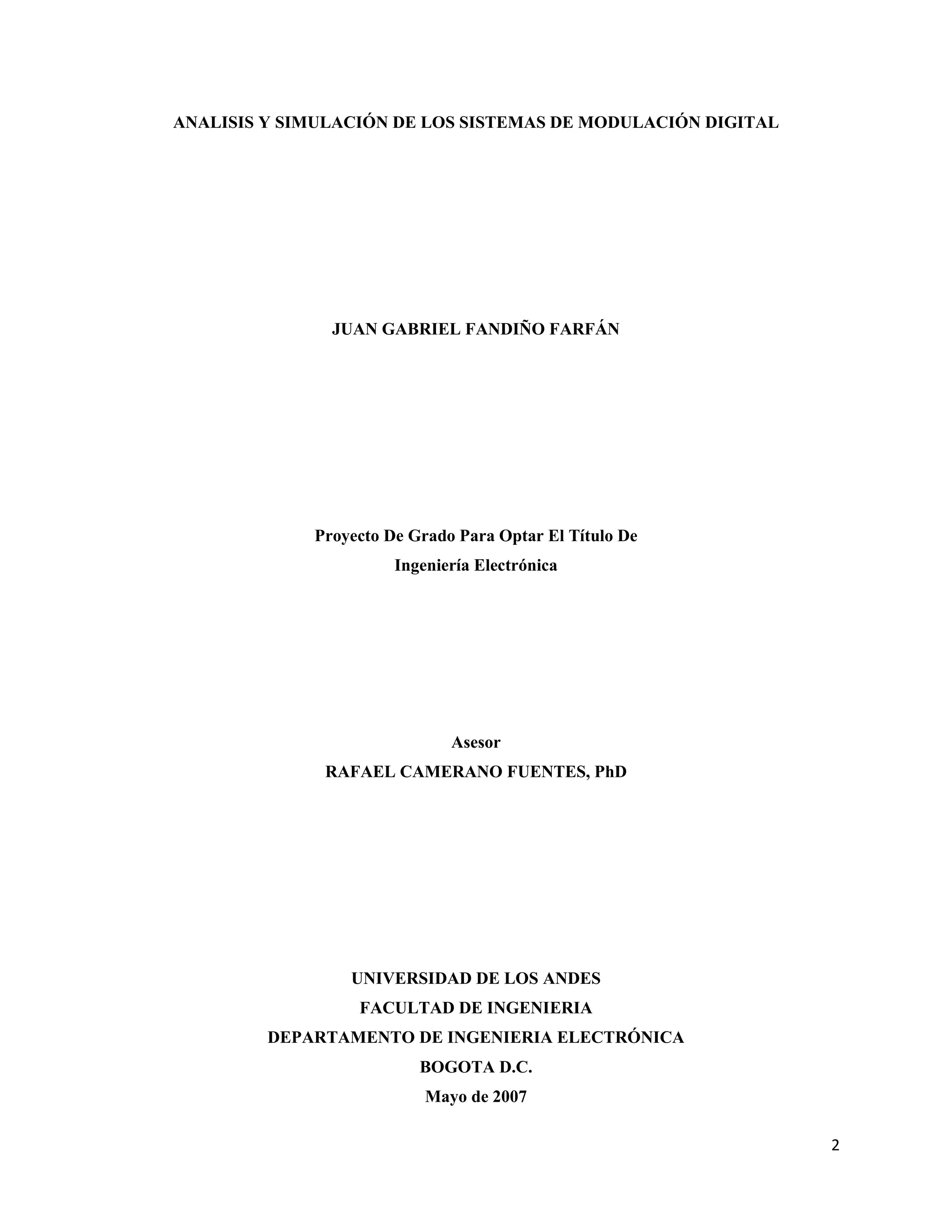 2
ANALISIS Y SIMULACIÓN DE LOS SISTEMAS DE MODULACIÓN DIGITAL
JUAN GABRIEL FANDIÑO FARFÁN
Proyecto De Grado Para Optar El Título De
Ingeniería Electrónica
Asesor
RAFAEL CAMERANO FUENTES, PhD
UNIVERSIDAD DE LOS ANDES
FACULTAD DE INGENIERIA
DEPARTAMENTO DE INGENIERIA ELECTRÓNICA
BOGOTA D.C.
Mayo de 2007
 