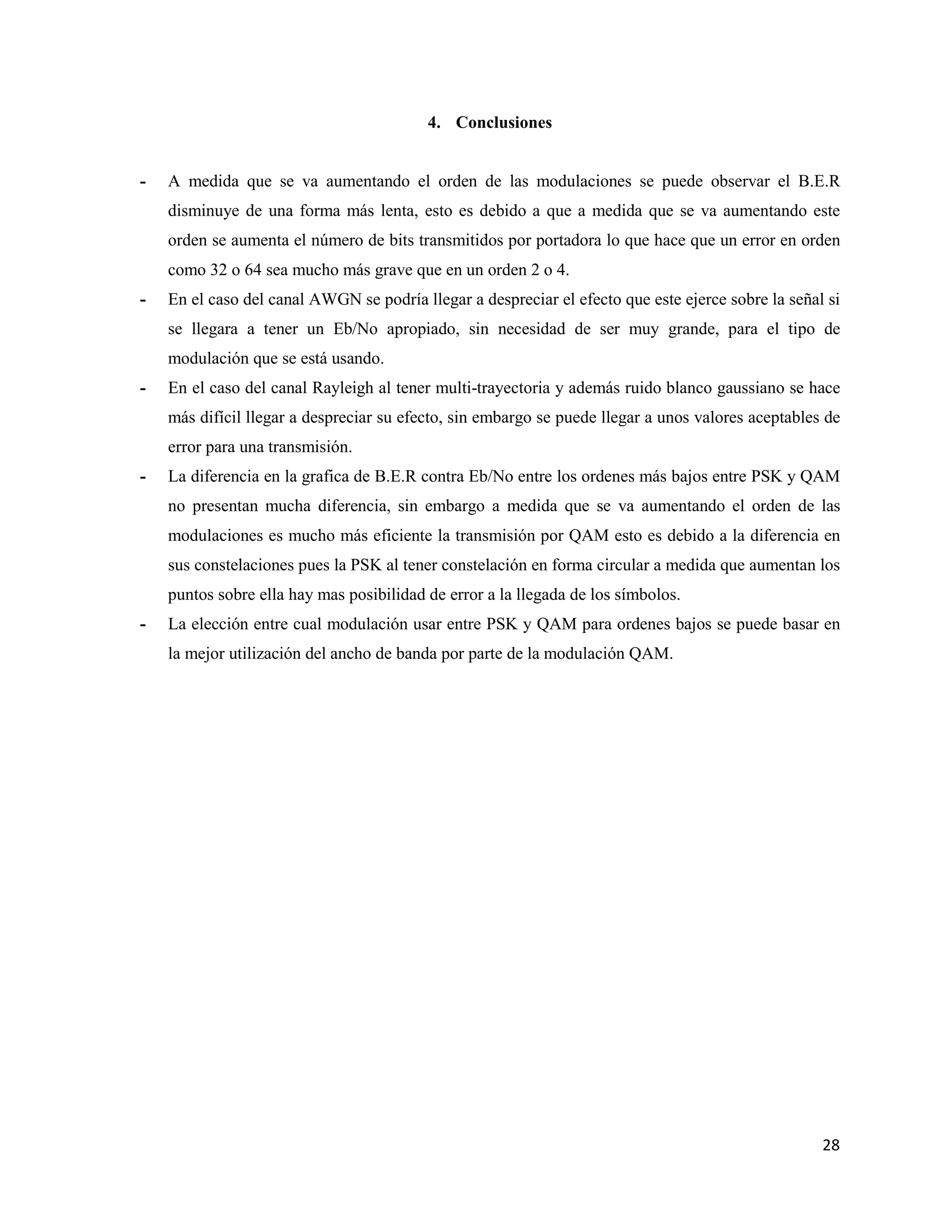 28
4. Conclusiones
- A medida que se va aumentando el orden de las modulaciones se puede observar el B.E.R
disminuye de una forma más lenta, esto es debido a que a medida que se va aumentando este
orden se aumenta el número de bits transmitidos por portadora lo que hace que un error en orden
como 32 o 64 sea mucho más grave que en un orden 2 o 4.
- En el caso del canal AWGN se podría llegar a despreciar el efecto que este ejerce sobre la señal si
se llegara a tener un Eb/No apropiado, sin necesidad de ser muy grande, para el tipo de
modulación que se está usando.
- En el caso del canal Rayleigh al tener multi-trayectoria y además ruido blanco gaussiano se hace
más difícil llegar a despreciar su efecto, sin embargo se puede llegar a unos valores aceptables de
error para una transmisión.
- La diferencia en la grafica de B.E.R contra Eb/No entre los ordenes más bajos entre PSK y QAM
no presentan mucha diferencia, sin embargo a medida que se va aumentando el orden de las
modulaciones es mucho más eficiente la transmisión por QAM esto es debido a la diferencia en
sus constelaciones pues la PSK al tener constelación en forma circular a medida que aumentan los
puntos sobre ella hay mas posibilidad de error a la llegada de los símbolos.
- La elección entre cual modulación usar entre PSK y QAM para ordenes bajos se puede basar en
la mejor utilización del ancho de banda por parte de la modulación QAM.
 