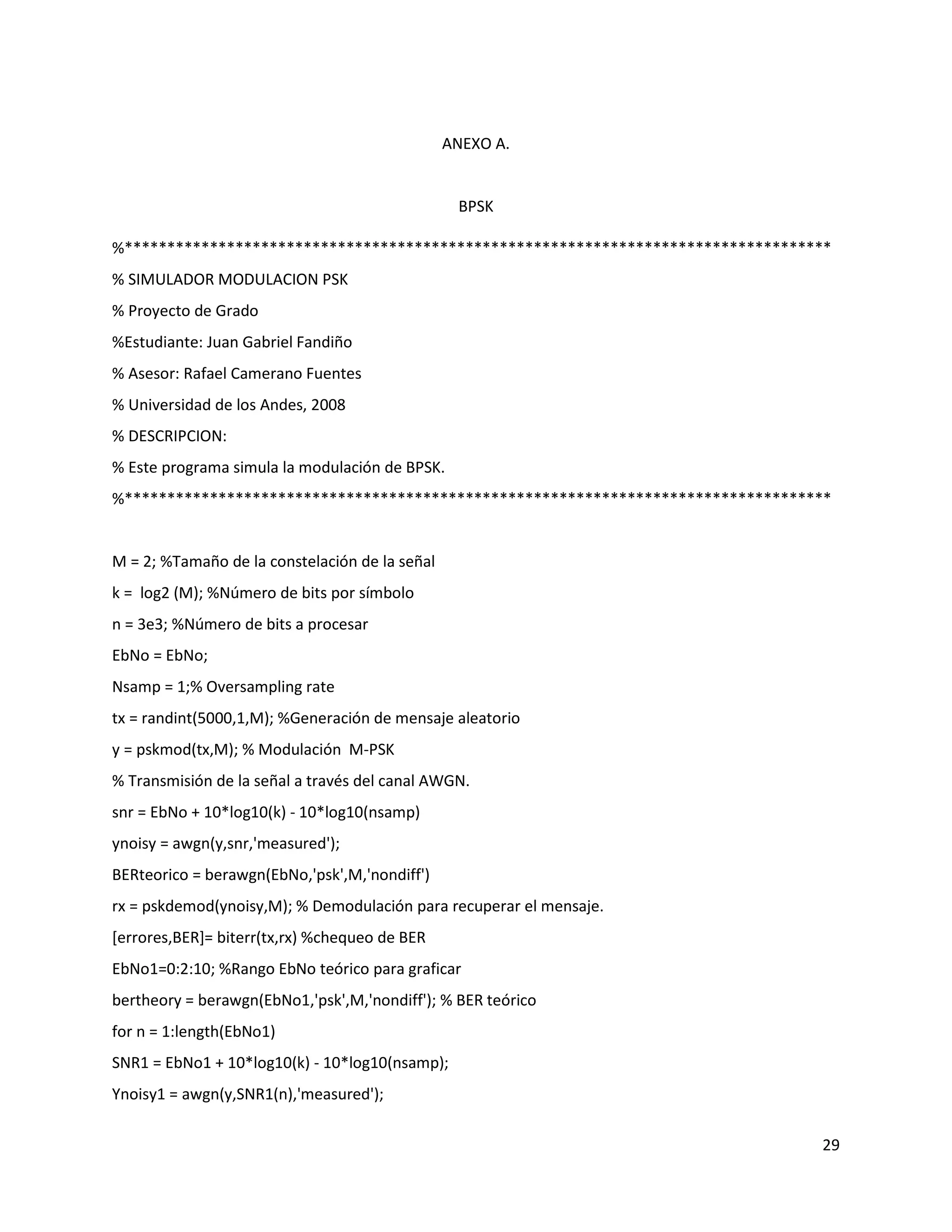 29
ANEXO A.
BPSK
%***********************************************************************************
% SIMULADOR MODULACION PSK
% Proyecto de Grado
%Estudiante: Juan Gabriel Fandiño
% Asesor: Rafael Camerano Fuentes
% Universidad de los Andes, 2008
% DESCRIPCION:
% Este programa simula la modulación de BPSK.
%***********************************************************************************
M = 2; %Tamaño de la constelación de la señal
k = log2 (M); %Número de bits por símbolo
n = 3e3; %Número de bits a procesar
EbNo = EbNo;
Nsamp = 1;% Oversampling rate
tx = randint(5000,1,M); %Generación de mensaje aleatorio
y = pskmod(tx,M); % Modulación M‐PSK
% Transmisión de la señal a través del canal AWGN.
snr = EbNo + 10*log10(k) ‐ 10*log10(nsamp)
ynoisy = awgn(y,snr,'measured');
BERteorico = berawgn(EbNo,'psk',M,'nondiff')
rx = pskdemod(ynoisy,M); % Demodulación para recuperar el mensaje.
[errores,BER]= biterr(tx,rx) %chequeo de BER
EbNo1=0:2:10; %Rango EbNo teórico para graficar
bertheory = berawgn(EbNo1,'psk',M,'nondiff'); % BER teórico
for n = 1:length(EbNo1)
SNR1 = EbNo1 + 10*log10(k) ‐ 10*log10(nsamp);
Ynoisy1 = awgn(y,SNR1(n),'measured');
 