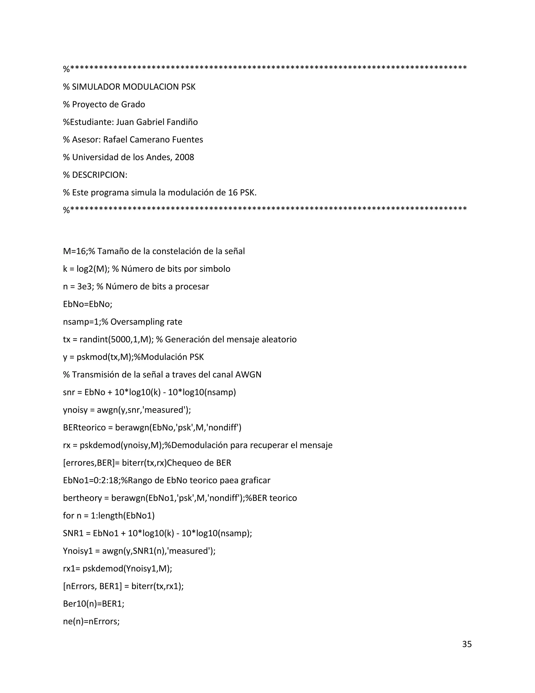 35
%***********************************************************************************
% SIMULADOR MODULACION PSK
% Proyecto de Grado
%Estudiante: Juan Gabriel Fandiño
% Asesor: Rafael Camerano Fuentes
% Universidad de los Andes, 2008
% DESCRIPCION:
% Este programa simula la modulación de 16 PSK.
%***********************************************************************************
M=16;% Tamaño de la constelación de la señal
k = log2(M); % Número de bits por simbolo
n = 3e3; % Número de bits a procesar
EbNo=EbNo;
nsamp=1;% Oversampling rate
tx = randint(5000,1,M); % Generación del mensaje aleatorio
y = pskmod(tx,M);%Modulación PSK
% Transmisión de la señal a traves del canal AWGN
snr = EbNo + 10*log10(k) ‐ 10*log10(nsamp)
ynoisy = awgn(y,snr,'measured');
BERteorico = berawgn(EbNo,'psk',M,'nondiff')
rx = pskdemod(ynoisy,M);%Demodulación para recuperar el mensaje
[errores,BER]= biterr(tx,rx)Chequeo de BER
EbNo1=0:2:18;%Rango de EbNo teorico paea graficar
bertheory = berawgn(EbNo1,'psk',M,'nondiff');%BER teorico
for n = 1:length(EbNo1)
SNR1 = EbNo1 + 10*log10(k) ‐ 10*log10(nsamp);
Ynoisy1 = awgn(y,SNR1(n),'measured');
rx1= pskdemod(Ynoisy1,M);
[nErrors, BER1] = biterr(tx,rx1);
Ber10(n)=BER1;
ne(n)=nErrors;
 
