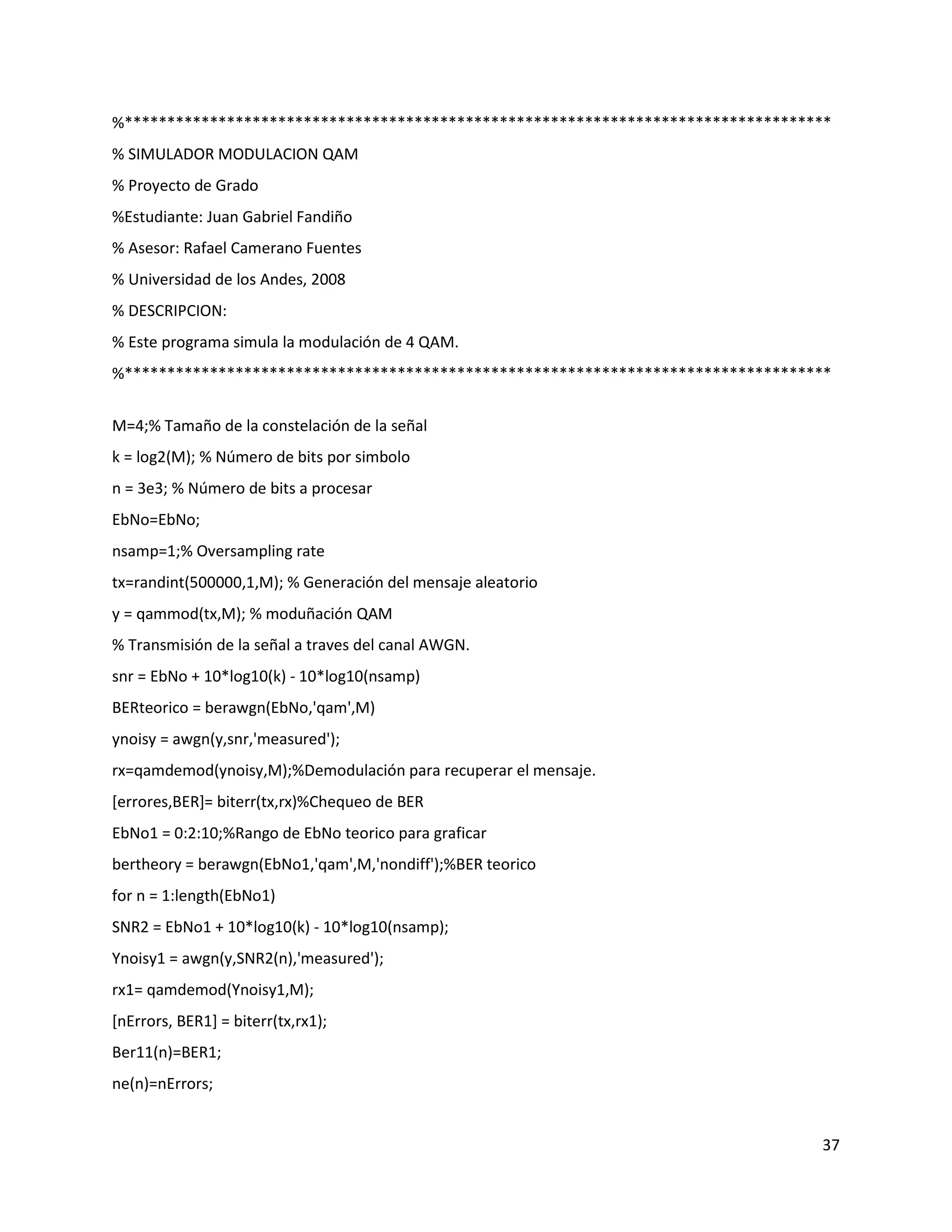 37
%***********************************************************************************
% SIMULADOR MODULACION QAM
% Proyecto de Grado
%Estudiante: Juan Gabriel Fandiño
% Asesor: Rafael Camerano Fuentes
% Universidad de los Andes, 2008
% DESCRIPCION:
% Este programa simula la modulación de 4 QAM.
%***********************************************************************************
M=4;% Tamaño de la constelación de la señal
k = log2(M); % Número de bits por simbolo
n = 3e3; % Número de bits a procesar
EbNo=EbNo;
nsamp=1;% Oversampling rate
tx=randint(500000,1,M); % Generación del mensaje aleatorio
y = qammod(tx,M); % moduñación QAM
% Transmisión de la señal a traves del canal AWGN.
snr = EbNo + 10*log10(k) ‐ 10*log10(nsamp)
BERteorico = berawgn(EbNo,'qam',M)
ynoisy = awgn(y,snr,'measured');
rx=qamdemod(ynoisy,M);%Demodulación para recuperar el mensaje.
[errores,BER]= biterr(tx,rx)%Chequeo de BER
EbNo1 = 0:2:10;%Rango de EbNo teorico para graficar
bertheory = berawgn(EbNo1,'qam',M,'nondiff');%BER teorico
for n = 1:length(EbNo1)
SNR2 = EbNo1 + 10*log10(k) ‐ 10*log10(nsamp);
Ynoisy1 = awgn(y,SNR2(n),'measured');
rx1= qamdemod(Ynoisy1,M);
[nErrors, BER1] = biterr(tx,rx1);
Ber11(n)=BER1;
ne(n)=nErrors;
 