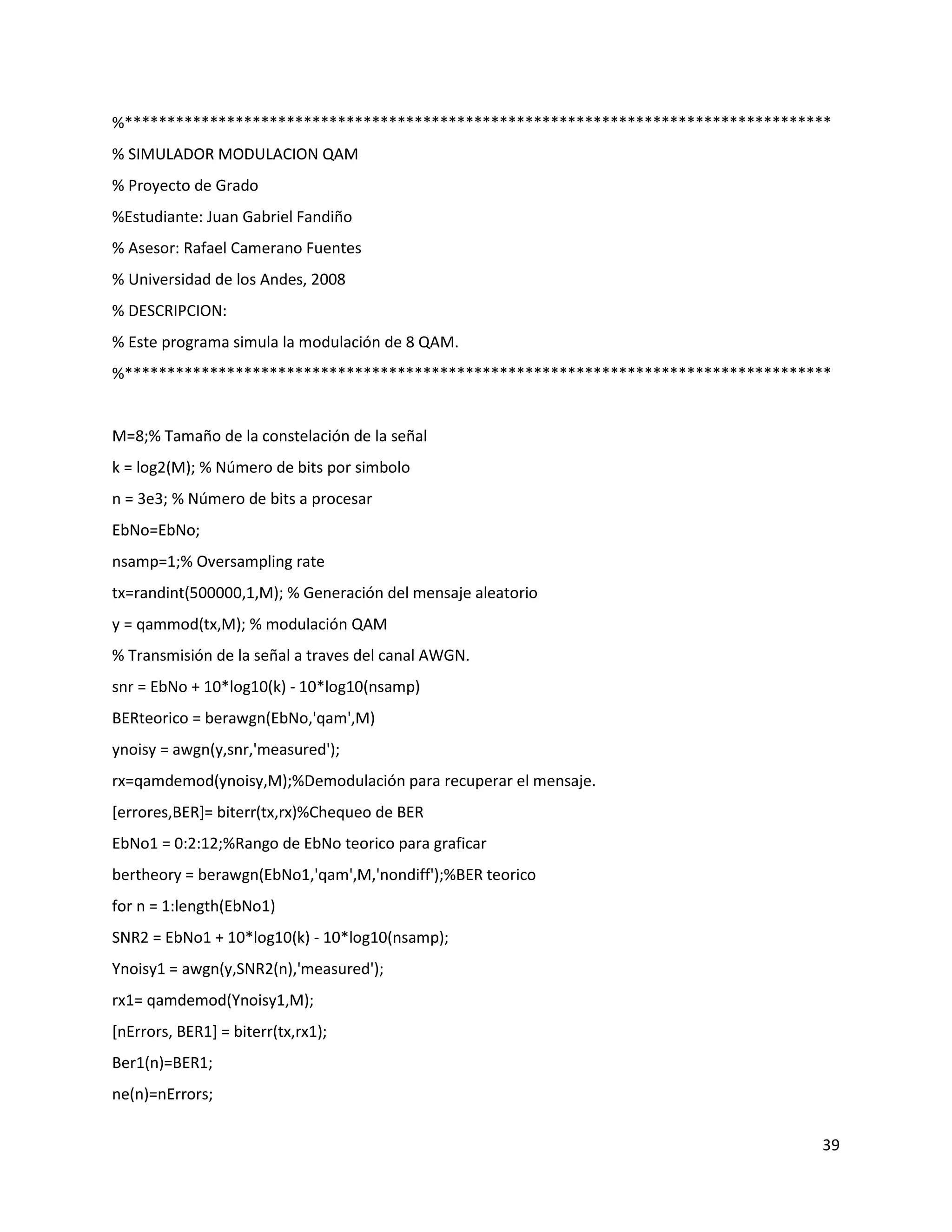 39
%***********************************************************************************
% SIMULADOR MODULACION QAM
% Proyecto de Grado
%Estudiante: Juan Gabriel Fandiño
% Asesor: Rafael Camerano Fuentes
% Universidad de los Andes, 2008
% DESCRIPCION:
% Este programa simula la modulación de 8 QAM.
%***********************************************************************************
M=8;% Tamaño de la constelación de la señal
k = log2(M); % Número de bits por simbolo
n = 3e3; % Número de bits a procesar
EbNo=EbNo;
nsamp=1;% Oversampling rate
tx=randint(500000,1,M); % Generación del mensaje aleatorio
y = qammod(tx,M); % modulación QAM
% Transmisión de la señal a traves del canal AWGN.
snr = EbNo + 10*log10(k) ‐ 10*log10(nsamp)
BERteorico = berawgn(EbNo,'qam',M)
ynoisy = awgn(y,snr,'measured');
rx=qamdemod(ynoisy,M);%Demodulación para recuperar el mensaje.
[errores,BER]= biterr(tx,rx)%Chequeo de BER
EbNo1 = 0:2:12;%Rango de EbNo teorico para graficar
bertheory = berawgn(EbNo1,'qam',M,'nondiff');%BER teorico
for n = 1:length(EbNo1)
SNR2 = EbNo1 + 10*log10(k) ‐ 10*log10(nsamp);
Ynoisy1 = awgn(y,SNR2(n),'measured');
rx1= qamdemod(Ynoisy1,M);
[nErrors, BER1] = biterr(tx,rx1);
Ber1(n)=BER1;
ne(n)=nErrors;
 