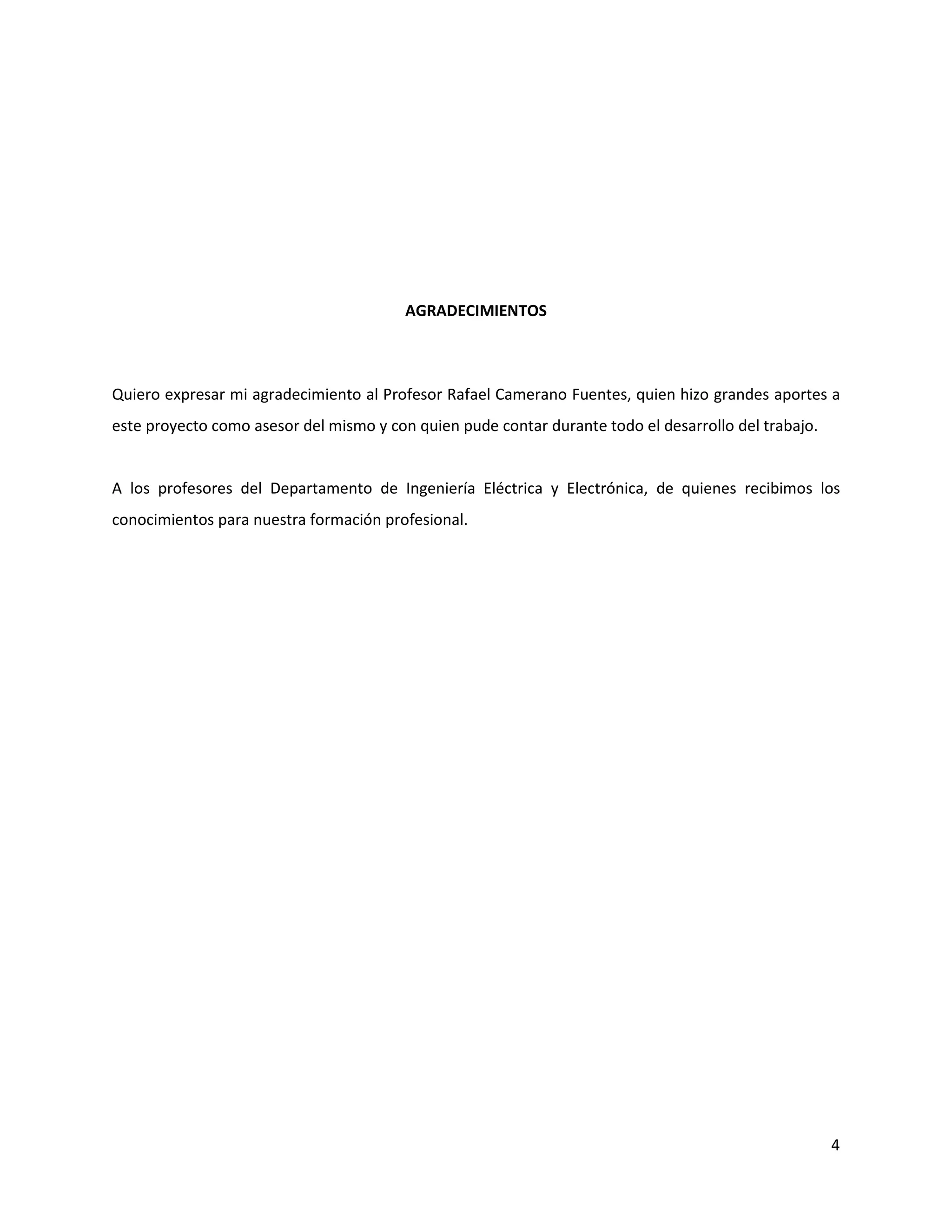 4
AGRADECIMIENTOS
Quiero expresar mi agradecimiento al Profesor Rafael Camerano Fuentes, quien hizo grandes aportes a
este proyecto como asesor del mismo y con quien pude contar durante todo el desarrollo del trabajo.
A los profesores del Departamento de Ingeniería Eléctrica y Electrónica, de quienes recibimos los
conocimientos para nuestra formación profesional.
 