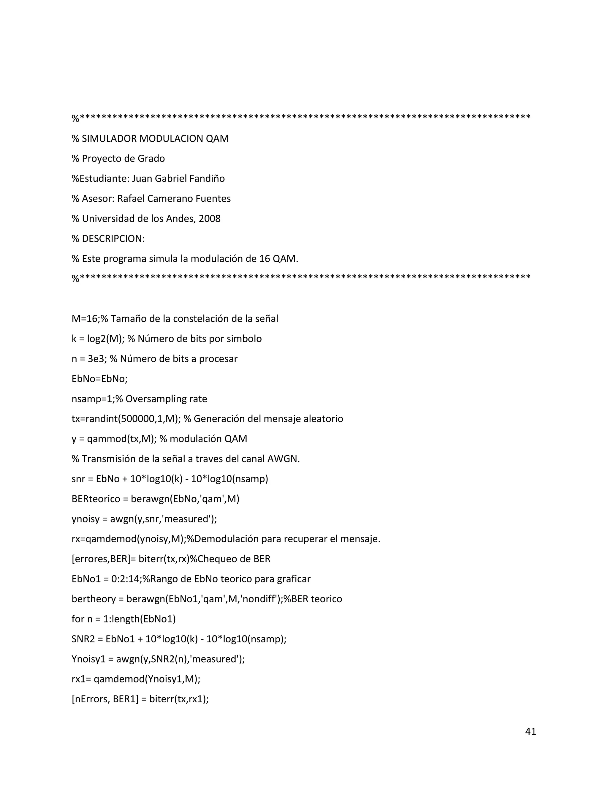 41
%***********************************************************************************
% SIMULADOR MODULACION QAM
% Proyecto de Grado
%Estudiante: Juan Gabriel Fandiño
% Asesor: Rafael Camerano Fuentes
% Universidad de los Andes, 2008
% DESCRIPCION:
% Este programa simula la modulación de 16 QAM.
%***********************************************************************************
M=16;% Tamaño de la constelación de la señal
k = log2(M); % Número de bits por simbolo
n = 3e3; % Número de bits a procesar
EbNo=EbNo;
nsamp=1;% Oversampling rate
tx=randint(500000,1,M); % Generación del mensaje aleatorio
y = qammod(tx,M); % modulación QAM
% Transmisión de la señal a traves del canal AWGN.
snr = EbNo + 10*log10(k) ‐ 10*log10(nsamp)
BERteorico = berawgn(EbNo,'qam',M)
ynoisy = awgn(y,snr,'measured');
rx=qamdemod(ynoisy,M);%Demodulación para recuperar el mensaje.
[errores,BER]= biterr(tx,rx)%Chequeo de BER
EbNo1 = 0:2:14;%Rango de EbNo teorico para graficar
bertheory = berawgn(EbNo1,'qam',M,'nondiff');%BER teorico
for n = 1:length(EbNo1)
SNR2 = EbNo1 + 10*log10(k) ‐ 10*log10(nsamp);
Ynoisy1 = awgn(y,SNR2(n),'measured');
rx1= qamdemod(Ynoisy1,M);
[nErrors, BER1] = biterr(tx,rx1);
 