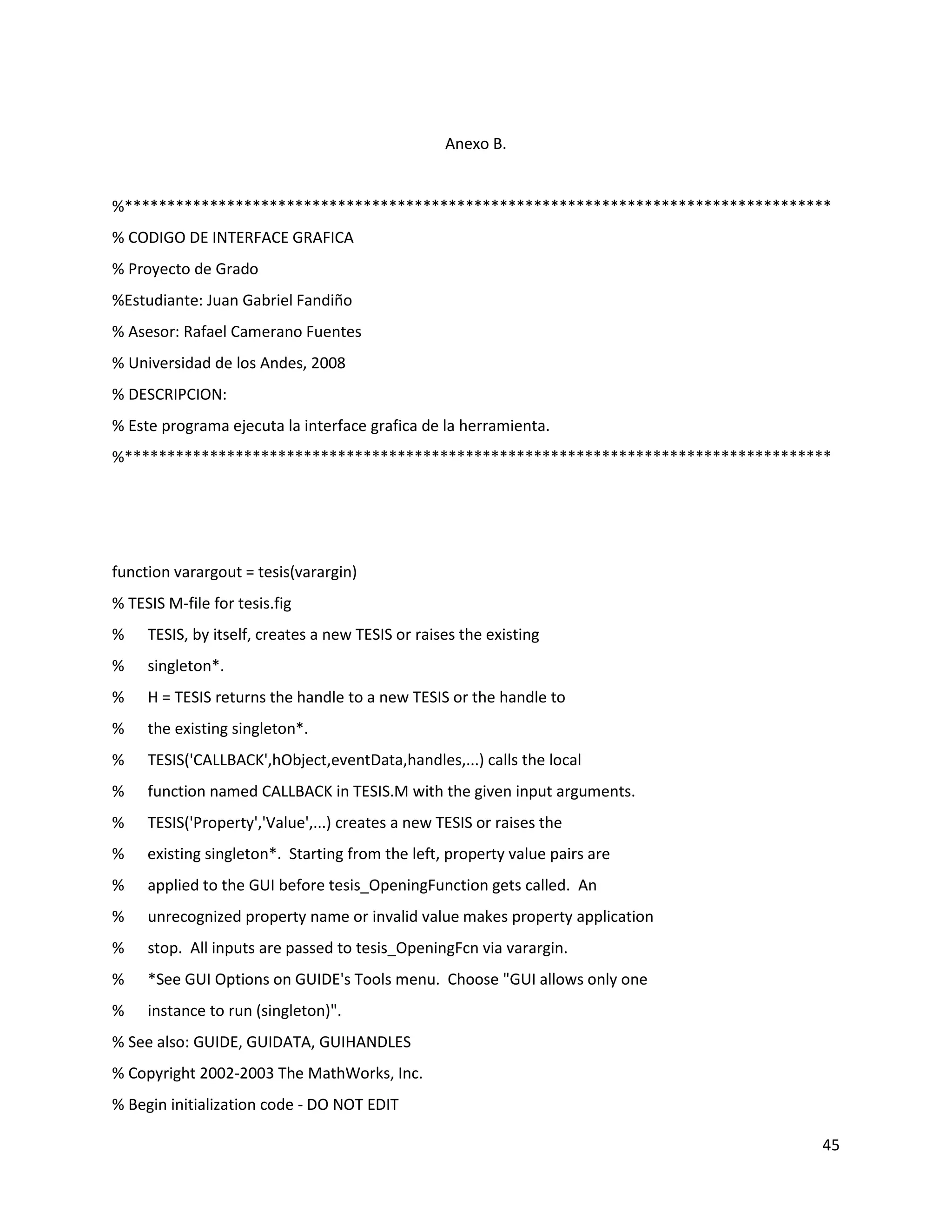 45
Anexo B.
%***********************************************************************************
% CODIGO DE INTERFACE GRAFICA
% Proyecto de Grado
%Estudiante: Juan Gabriel Fandiño
% Asesor: Rafael Camerano Fuentes
% Universidad de los Andes, 2008
% DESCRIPCION:
% Este programa ejecuta la interface grafica de la herramienta.
%***********************************************************************************
function varargout = tesis(varargin)
% TESIS M‐file for tesis.fig
% TESIS, by itself, creates a new TESIS or raises the existing
% singleton*.
% H = TESIS returns the handle to a new TESIS or the handle to
% the existing singleton*.
% TESIS('CALLBACK',hObject,eventData,handles,...) calls the local
% function named CALLBACK in TESIS.M with the given input arguments.
% TESIS('Property','Value',...) creates a new TESIS or raises the
% existing singleton*. Starting from the left, property value pairs are
% applied to the GUI before tesis_OpeningFunction gets called. An
% unrecognized property name or invalid value makes property application
% stop. All inputs are passed to tesis_OpeningFcn via varargin.
% *See GUI Options on GUIDE's Tools menu. Choose "GUI allows only one
% instance to run (singleton)".
% See also: GUIDE, GUIDATA, GUIHANDLES
% Copyright 2002‐2003 The MathWorks, Inc.
% Begin initialization code ‐ DO NOT EDIT
 