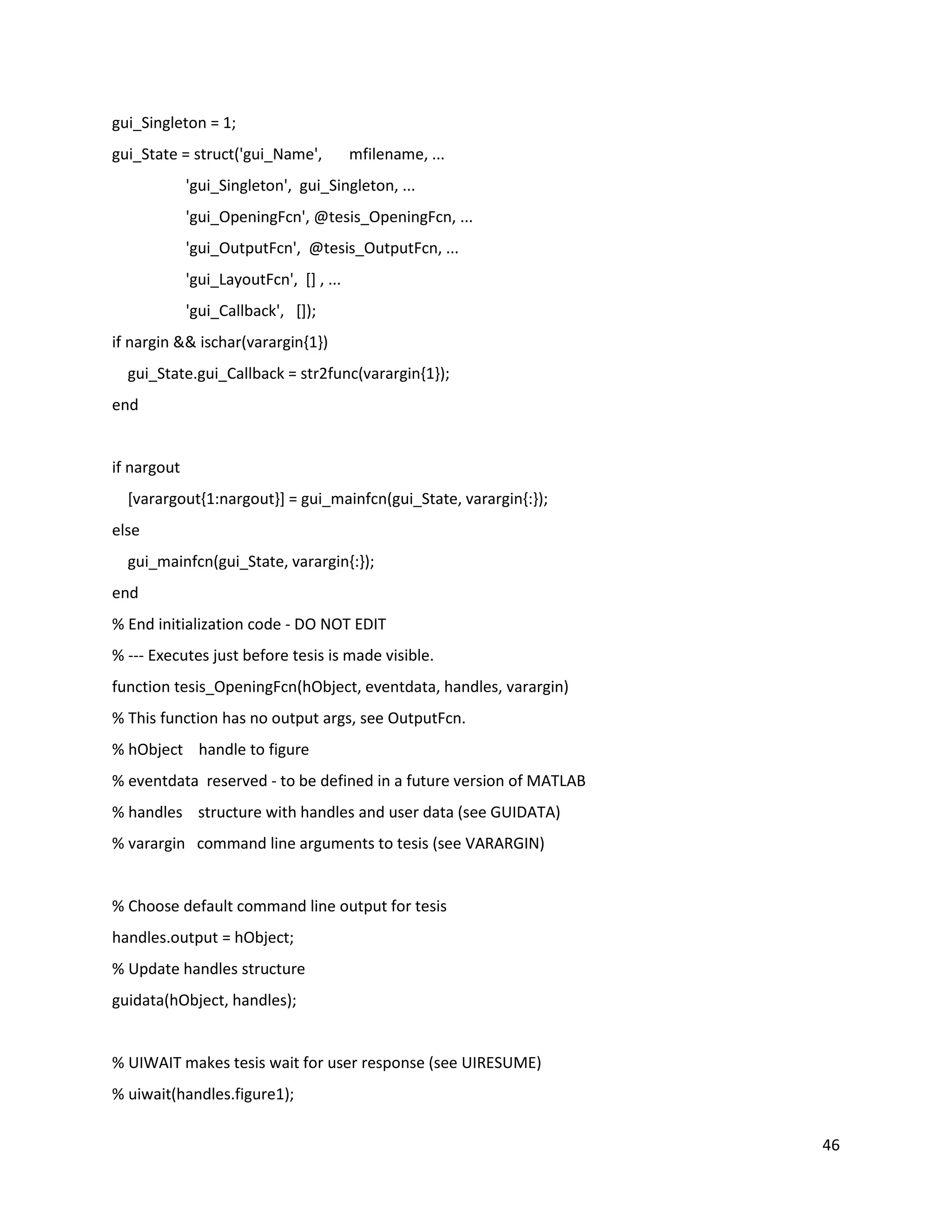 46
gui_Singleton = 1;
gui_State = struct('gui_Name', mfilename, ...
'gui_Singleton', gui_Singleton, ...
'gui_OpeningFcn', @tesis_OpeningFcn, ...
'gui_OutputFcn', @tesis_OutputFcn, ...
'gui_LayoutFcn', [] , ...
'gui_Callback', []);
if nargin && ischar(varargin{1})
gui_State.gui_Callback = str2func(varargin{1});
end
if nargout
[varargout{1:nargout}] = gui_mainfcn(gui_State, varargin{:});
else
gui_mainfcn(gui_State, varargin{:});
end
% End initialization code ‐ DO NOT EDIT
% ‐‐‐ Executes just before tesis is made visible.
function tesis_OpeningFcn(hObject, eventdata, handles, varargin)
% This function has no output args, see OutputFcn.
% hObject handle to figure
% eventdata reserved ‐ to be defined in a future version of MATLAB
% handles structure with handles and user data (see GUIDATA)
% varargin command line arguments to tesis (see VARARGIN)
% Choose default command line output for tesis
handles.output = hObject;
% Update handles structure
guidata(hObject, handles);
% UIWAIT makes tesis wait for user response (see UIRESUME)
% uiwait(handles.figure1);
 