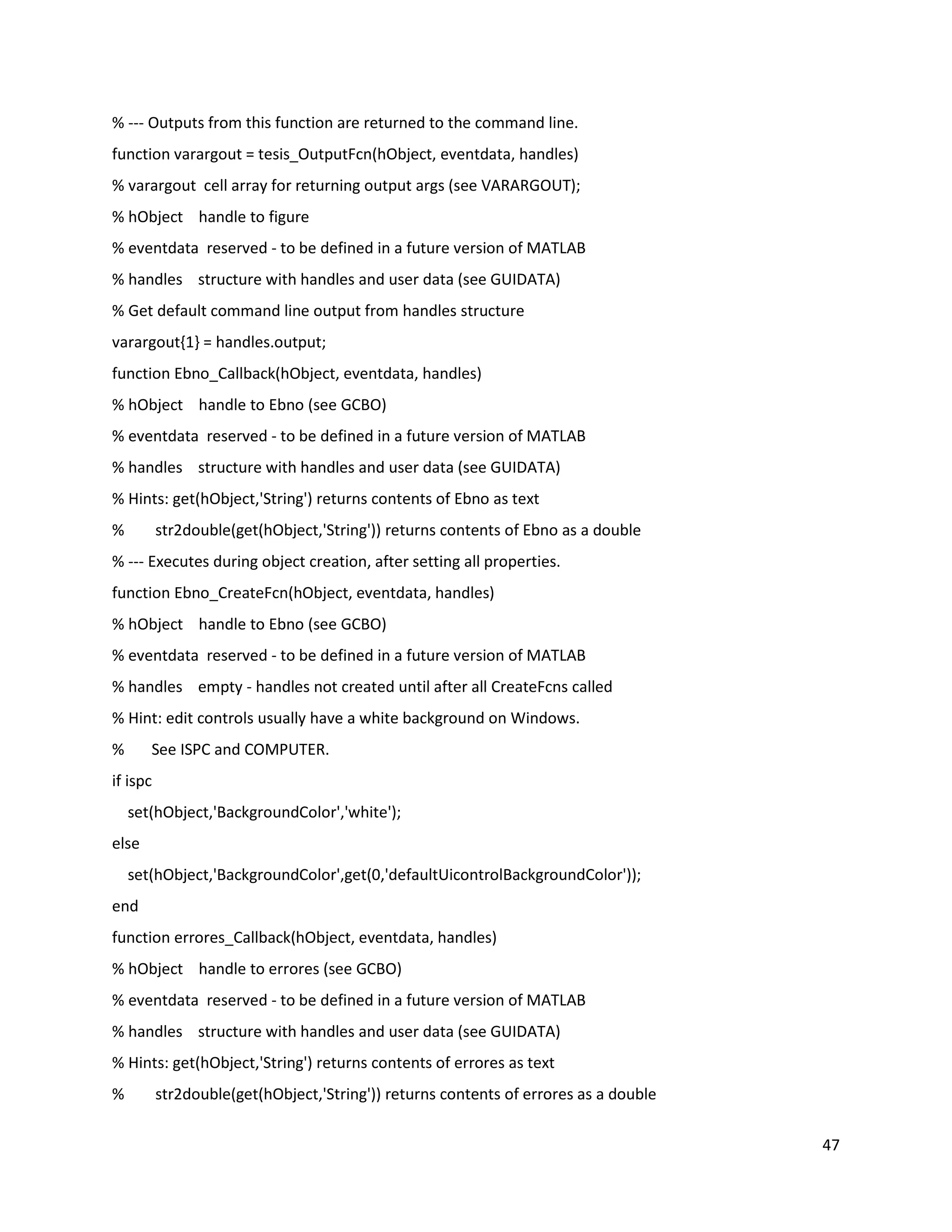 47
% ‐‐‐ Outputs from this function are returned to the command line.
function varargout = tesis_OutputFcn(hObject, eventdata, handles)
% varargout cell array for returning output args (see VARARGOUT);
% hObject handle to figure
% eventdata reserved ‐ to be defined in a future version of MATLAB
% handles structure with handles and user data (see GUIDATA)
% Get default command line output from handles structure
varargout{1} = handles.output;
function Ebno_Callback(hObject, eventdata, handles)
% hObject handle to Ebno (see GCBO)
% eventdata reserved ‐ to be defined in a future version of MATLAB
% handles structure with handles and user data (see GUIDATA)
% Hints: get(hObject,'String') returns contents of Ebno as text
% str2double(get(hObject,'String')) returns contents of Ebno as a double
% ‐‐‐ Executes during object creation, after setting all properties.
function Ebno_CreateFcn(hObject, eventdata, handles)
% hObject handle to Ebno (see GCBO)
% eventdata reserved ‐ to be defined in a future version of MATLAB
% handles empty ‐ handles not created until after all CreateFcns called
% Hint: edit controls usually have a white background on Windows.
% See ISPC and COMPUTER.
if ispc
set(hObject,'BackgroundColor','white');
else
set(hObject,'BackgroundColor',get(0,'defaultUicontrolBackgroundColor'));
end
function errores_Callback(hObject, eventdata, handles)
% hObject handle to errores (see GCBO)
% eventdata reserved ‐ to be defined in a future version of MATLAB
% handles structure with handles and user data (see GUIDATA)
% Hints: get(hObject,'String') returns contents of errores as text
% str2double(get(hObject,'String')) returns contents of errores as a double
 