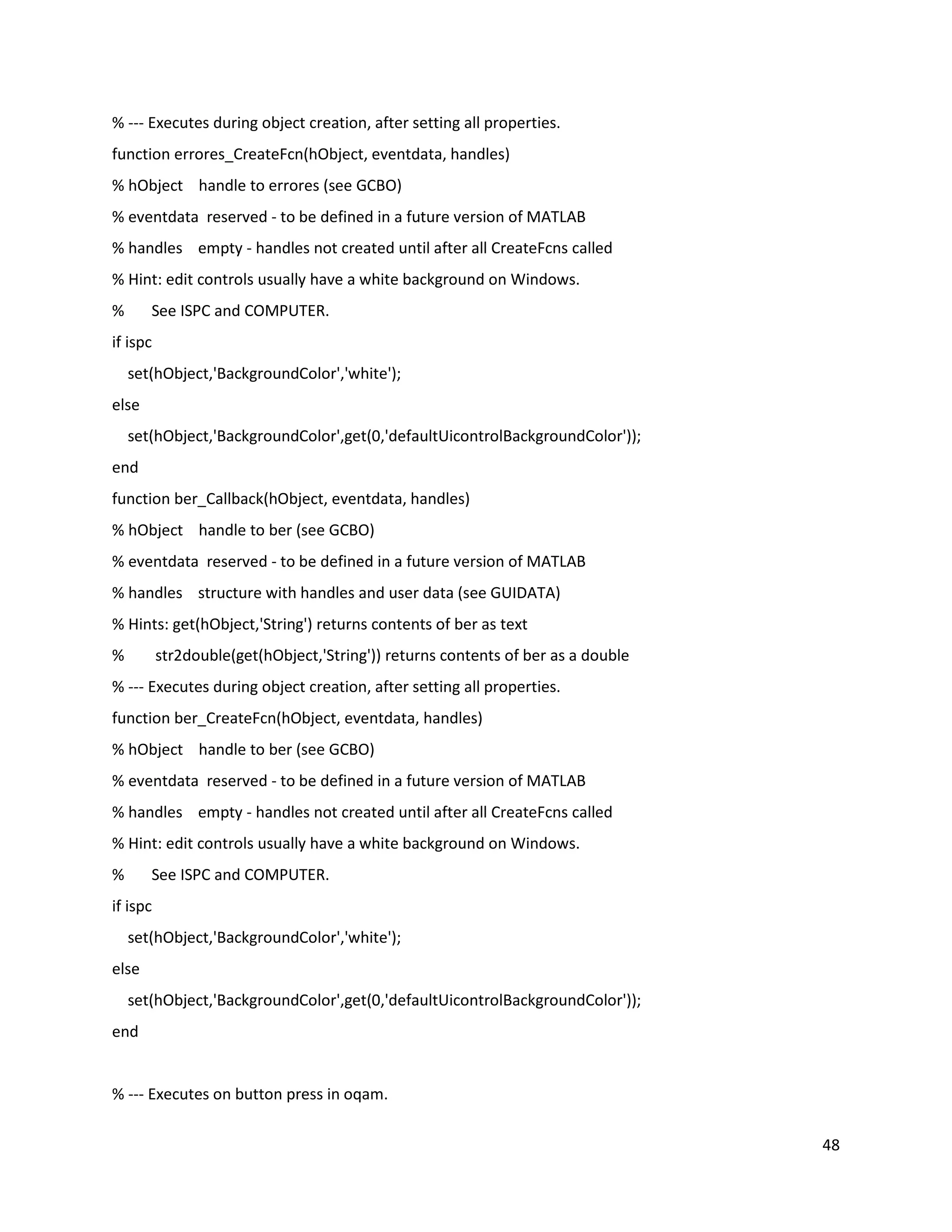 48
% ‐‐‐ Executes during object creation, after setting all properties.
function errores_CreateFcn(hObject, eventdata, handles)
% hObject handle to errores (see GCBO)
% eventdata reserved ‐ to be defined in a future version of MATLAB
% handles empty ‐ handles not created until after all CreateFcns called
% Hint: edit controls usually have a white background on Windows.
% See ISPC and COMPUTER.
if ispc
set(hObject,'BackgroundColor','white');
else
set(hObject,'BackgroundColor',get(0,'defaultUicontrolBackgroundColor'));
end
function ber_Callback(hObject, eventdata, handles)
% hObject handle to ber (see GCBO)
% eventdata reserved ‐ to be defined in a future version of MATLAB
% handles structure with handles and user data (see GUIDATA)
% Hints: get(hObject,'String') returns contents of ber as text
% str2double(get(hObject,'String')) returns contents of ber as a double
% ‐‐‐ Executes during object creation, after setting all properties.
function ber_CreateFcn(hObject, eventdata, handles)
% hObject handle to ber (see GCBO)
% eventdata reserved ‐ to be defined in a future version of MATLAB
% handles empty ‐ handles not created until after all CreateFcns called
% Hint: edit controls usually have a white background on Windows.
% See ISPC and COMPUTER.
if ispc
set(hObject,'BackgroundColor','white');
else
set(hObject,'BackgroundColor',get(0,'defaultUicontrolBackgroundColor'));
end
% ‐‐‐ Executes on button press in oqam.
 