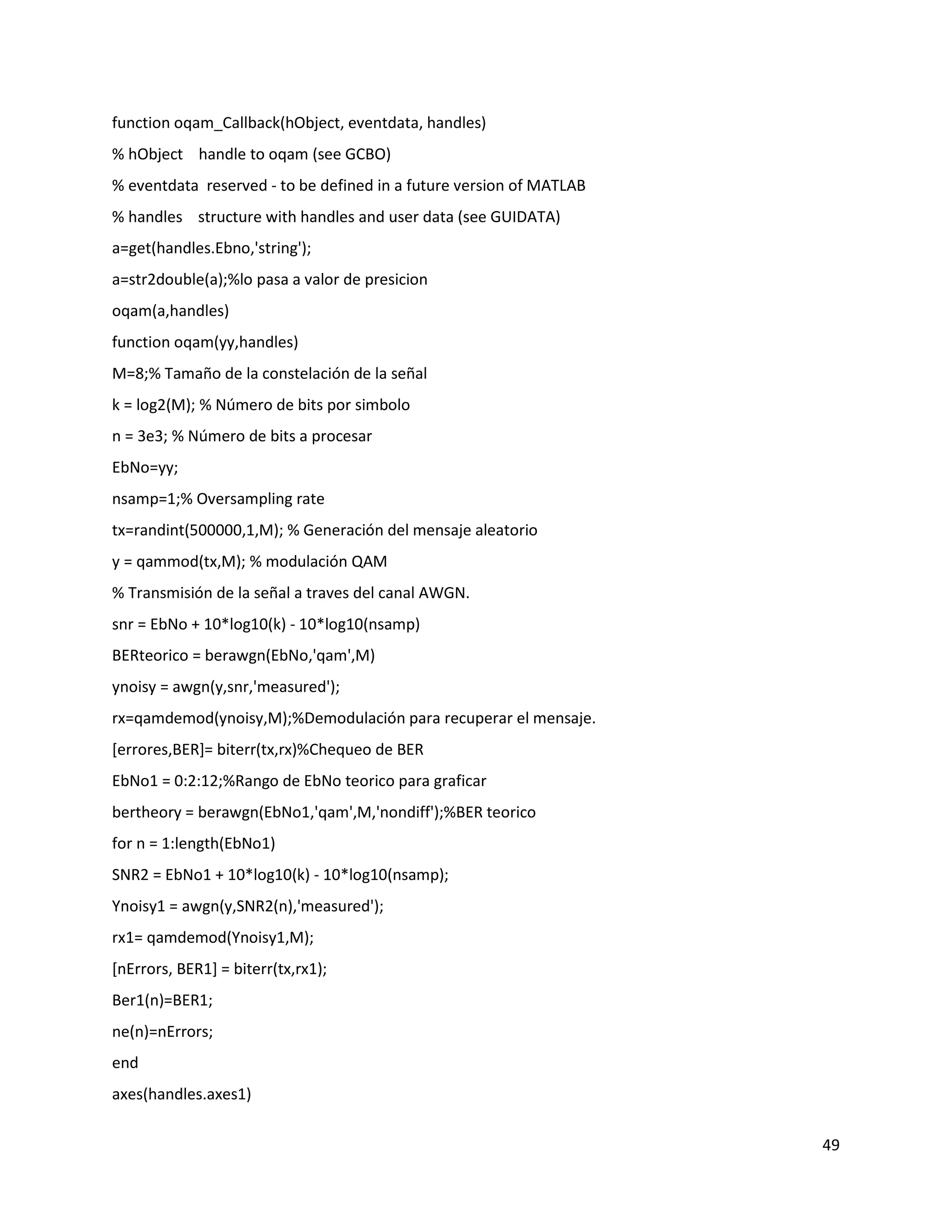 49
function oqam_Callback(hObject, eventdata, handles)
% hObject handle to oqam (see GCBO)
% eventdata reserved ‐ to be defined in a future version of MATLAB
% handles structure with handles and user data (see GUIDATA)
a=get(handles.Ebno,'string');
a=str2double(a);%lo pasa a valor de presicion
oqam(a,handles)
function oqam(yy,handles)
M=8;% Tamaño de la constelación de la señal
k = log2(M); % Número de bits por simbolo
n = 3e3; % Número de bits a procesar
EbNo=yy;
nsamp=1;% Oversampling rate
tx=randint(500000,1,M); % Generación del mensaje aleatorio
y = qammod(tx,M); % modulación QAM
% Transmisión de la señal a traves del canal AWGN.
snr = EbNo + 10*log10(k) ‐ 10*log10(nsamp)
BERteorico = berawgn(EbNo,'qam',M)
ynoisy = awgn(y,snr,'measured');
rx=qamdemod(ynoisy,M);%Demodulación para recuperar el mensaje.
[errores,BER]= biterr(tx,rx)%Chequeo de BER
EbNo1 = 0:2:12;%Rango de EbNo teorico para graficar
bertheory = berawgn(EbNo1,'qam',M,'nondiff');%BER teorico
for n = 1:length(EbNo1)
SNR2 = EbNo1 + 10*log10(k) ‐ 10*log10(nsamp);
Ynoisy1 = awgn(y,SNR2(n),'measured');
rx1= qamdemod(Ynoisy1,M);
[nErrors, BER1] = biterr(tx,rx1);
Ber1(n)=BER1;
ne(n)=nErrors;
end
axes(handles.axes1)
 