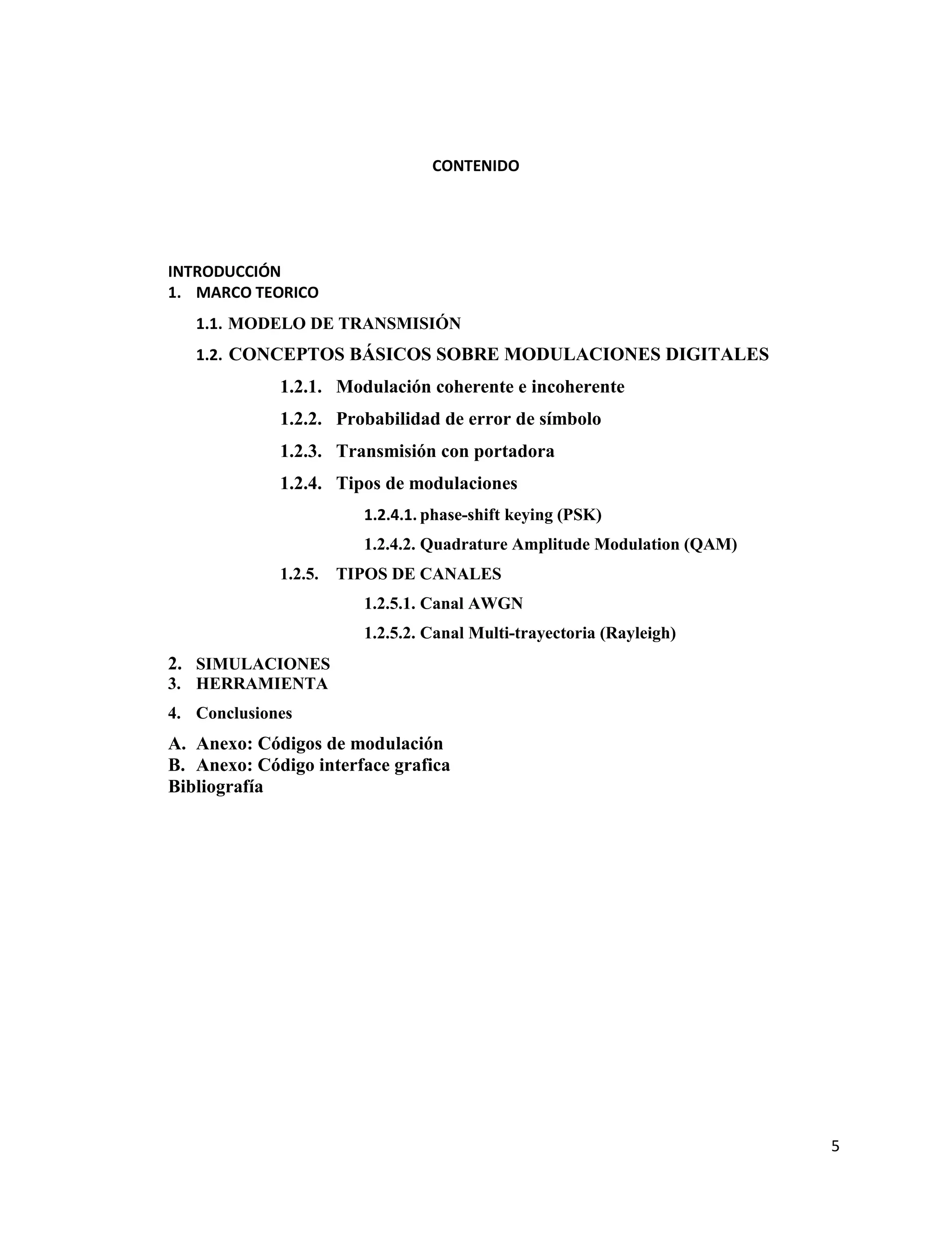 5
CONTENIDO
INTRODUCCIÓN
1. MARCO TEORICO
1.1. MODELO DE TRANSMISIÓN
1.2. CONCEPTOS BÁSICOS SOBRE MODULACIONES DIGITALES
1.2.1. Modulación coherente e incoherente
1.2.2. Probabilidad de error de símbolo
1.2.3. Transmisión con portadora
1.2.4. Tipos de modulaciones
1.2.4.1. phase-shift keying (PSK)
1.2.4.2. Quadrature Amplitude Modulation (QAM)
1.2.5. TIPOS DE CANALES
1.2.5.1. Canal AWGN
1.2.5.2. Canal Multi-trayectoria (Rayleigh)
2. SIMULACIONES
3. HERRAMIENTA
4. Conclusiones
A. Anexo: Códigos de modulación
B. Anexo: Código interface grafica
Bibliografía
 