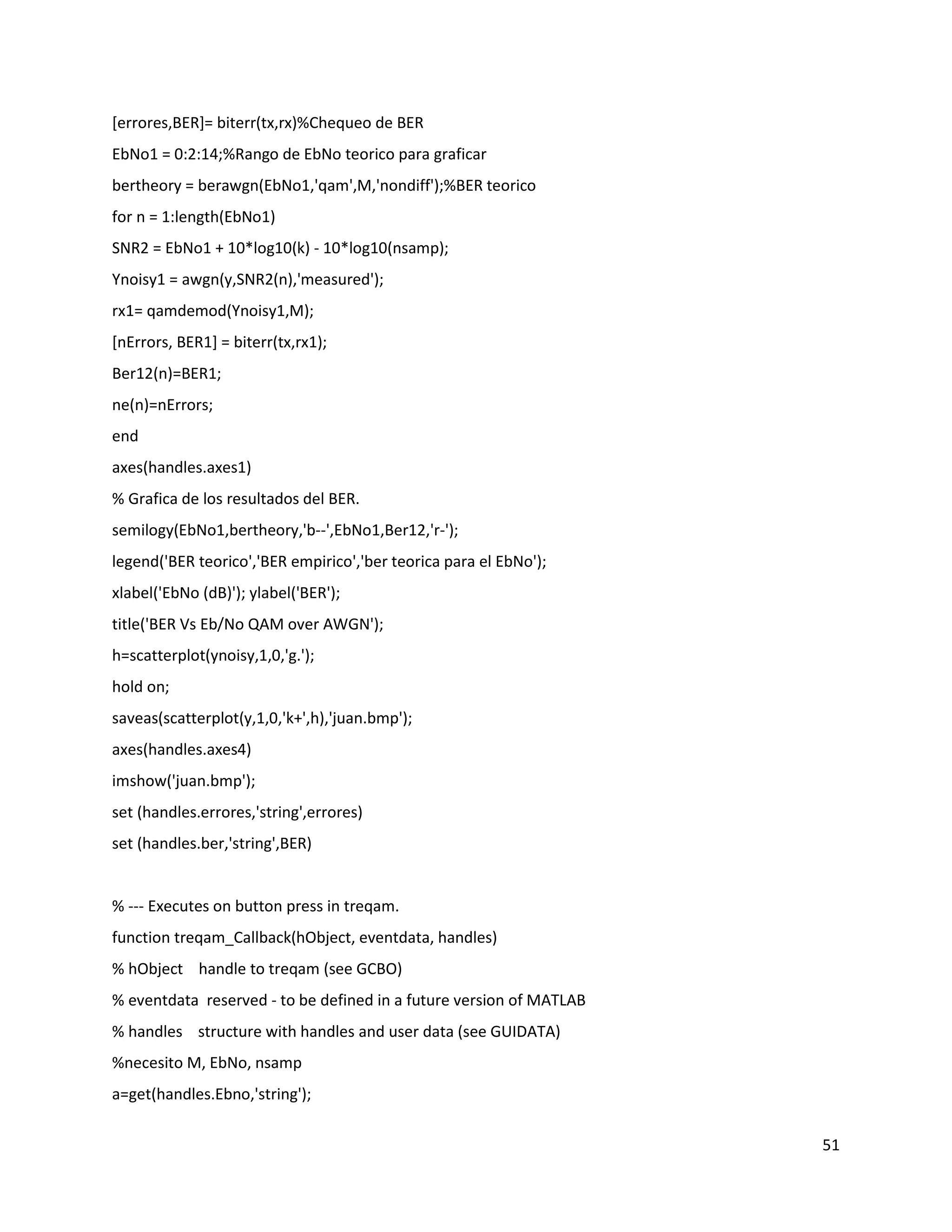 51
[errores,BER]= biterr(tx,rx)%Chequeo de BER
EbNo1 = 0:2:14;%Rango de EbNo teorico para graficar
bertheory = berawgn(EbNo1,'qam',M,'nondiff');%BER teorico
for n = 1:length(EbNo1)
SNR2 = EbNo1 + 10*log10(k) ‐ 10*log10(nsamp);
Ynoisy1 = awgn(y,SNR2(n),'measured');
rx1= qamdemod(Ynoisy1,M);
[nErrors, BER1] = biterr(tx,rx1);
Ber12(n)=BER1;
ne(n)=nErrors;
end
axes(handles.axes1)
% Grafica de los resultados del BER.
semilogy(EbNo1,bertheory,'b‐‐',EbNo1,Ber12,'r‐');
legend('BER teorico','BER empirico','ber teorica para el EbNo');
xlabel('EbNo (dB)'); ylabel('BER');
title('BER Vs Eb/No QAM over AWGN');
h=scatterplot(ynoisy,1,0,'g.');
hold on;
saveas(scatterplot(y,1,0,'k+',h),'juan.bmp');
axes(handles.axes4)
imshow('juan.bmp');
set (handles.errores,'string',errores)
set (handles.ber,'string',BER)
% ‐‐‐ Executes on button press in treqam.
function treqam_Callback(hObject, eventdata, handles)
% hObject handle to treqam (see GCBO)
% eventdata reserved ‐ to be defined in a future version of MATLAB
% handles structure with handles and user data (see GUIDATA)
%necesito M, EbNo, nsamp
a=get(handles.Ebno,'string');
 