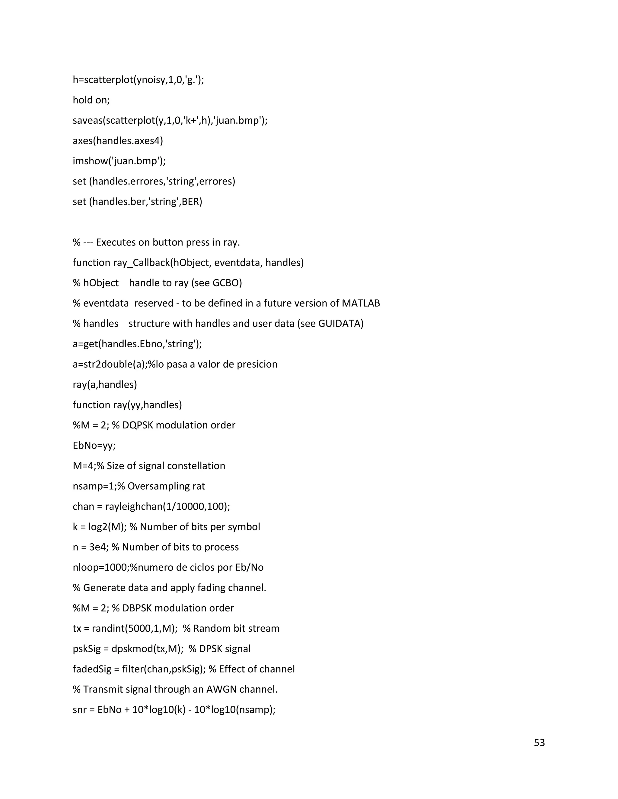 53
h=scatterplot(ynoisy,1,0,'g.');
hold on;
saveas(scatterplot(y,1,0,'k+',h),'juan.bmp');
axes(handles.axes4)
imshow('juan.bmp');
set (handles.errores,'string',errores)
set (handles.ber,'string',BER)
% ‐‐‐ Executes on button press in ray.
function ray_Callback(hObject, eventdata, handles)
% hObject handle to ray (see GCBO)
% eventdata reserved ‐ to be defined in a future version of MATLAB
% handles structure with handles and user data (see GUIDATA)
a=get(handles.Ebno,'string');
a=str2double(a);%lo pasa a valor de presicion
ray(a,handles)
function ray(yy,handles)
%M = 2; % DQPSK modulation order
EbNo=yy;
M=4;% Size of signal constellation
nsamp=1;% Oversampling rat
chan = rayleighchan(1/10000,100);
k = log2(M); % Number of bits per symbol
n = 3e4; % Number of bits to process
nloop=1000;%numero de ciclos por Eb/No
% Generate data and apply fading channel.
%M = 2; % DBPSK modulation order
tx = randint(5000,1,M); % Random bit stream
pskSig = dpskmod(tx,M); % DPSK signal
fadedSig = filter(chan,pskSig); % Effect of channel
% Transmit signal through an AWGN channel.
snr = EbNo + 10*log10(k) ‐ 10*log10(nsamp);
 