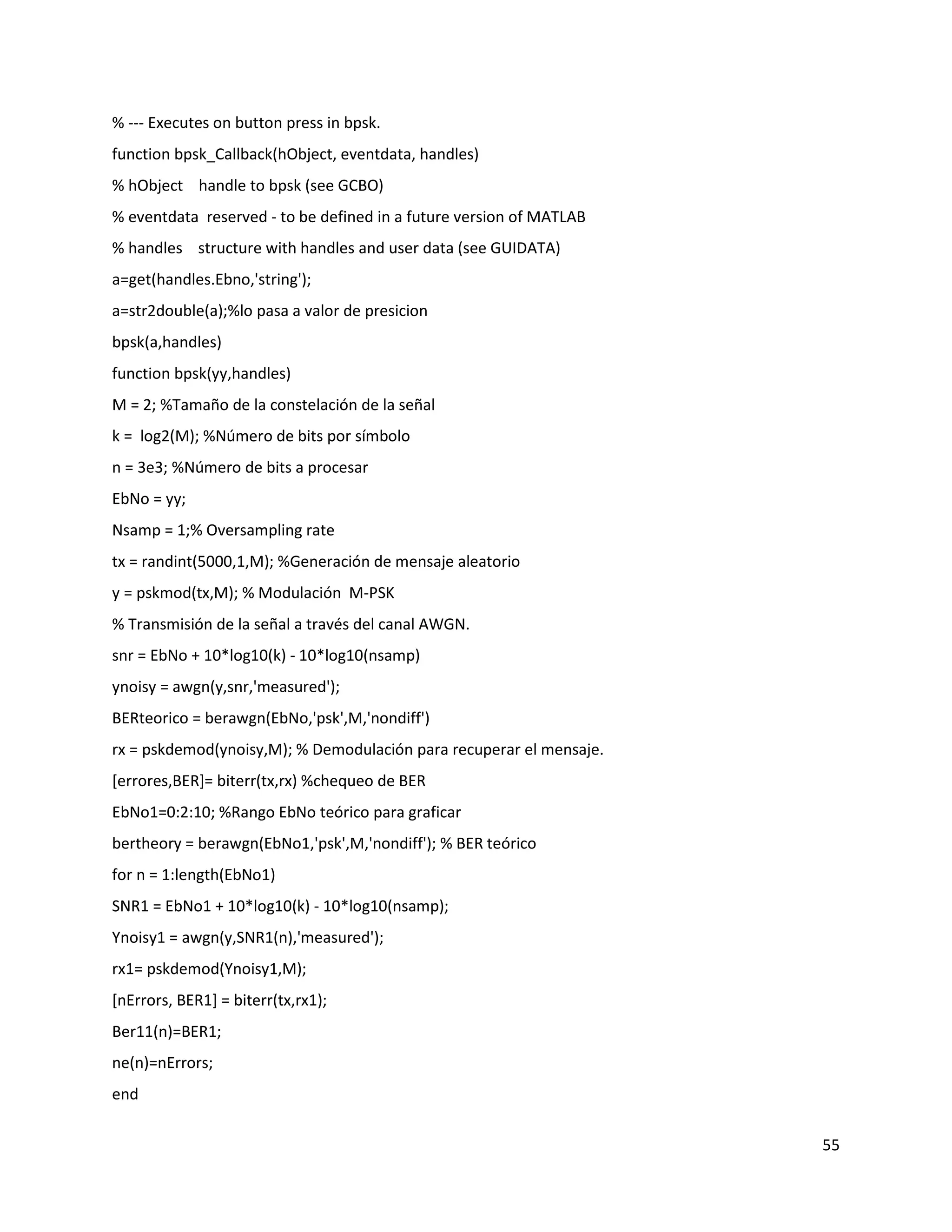 55
% ‐‐‐ Executes on button press in bpsk.
function bpsk_Callback(hObject, eventdata, handles)
% hObject handle to bpsk (see GCBO)
% eventdata reserved ‐ to be defined in a future version of MATLAB
% handles structure with handles and user data (see GUIDATA)
a=get(handles.Ebno,'string');
a=str2double(a);%lo pasa a valor de presicion
bpsk(a,handles)
function bpsk(yy,handles)
M = 2; %Tamaño de la constelación de la señal
k = log2(M); %Número de bits por símbolo
n = 3e3; %Número de bits a procesar
EbNo = yy;
Nsamp = 1;% Oversampling rate
tx = randint(5000,1,M); %Generación de mensaje aleatorio
y = pskmod(tx,M); % Modulación M‐PSK
% Transmisión de la señal a través del canal AWGN.
snr = EbNo + 10*log10(k) ‐ 10*log10(nsamp)
ynoisy = awgn(y,snr,'measured');
BERteorico = berawgn(EbNo,'psk',M,'nondiff')
rx = pskdemod(ynoisy,M); % Demodulación para recuperar el mensaje.
[errores,BER]= biterr(tx,rx) %chequeo de BER
EbNo1=0:2:10; %Rango EbNo teórico para graficar
bertheory = berawgn(EbNo1,'psk',M,'nondiff'); % BER teórico
for n = 1:length(EbNo1)
SNR1 = EbNo1 + 10*log10(k) ‐ 10*log10(nsamp);
Ynoisy1 = awgn(y,SNR1(n),'measured');
rx1= pskdemod(Ynoisy1,M);
[nErrors, BER1] = biterr(tx,rx1);
Ber11(n)=BER1;
ne(n)=nErrors;
end
 