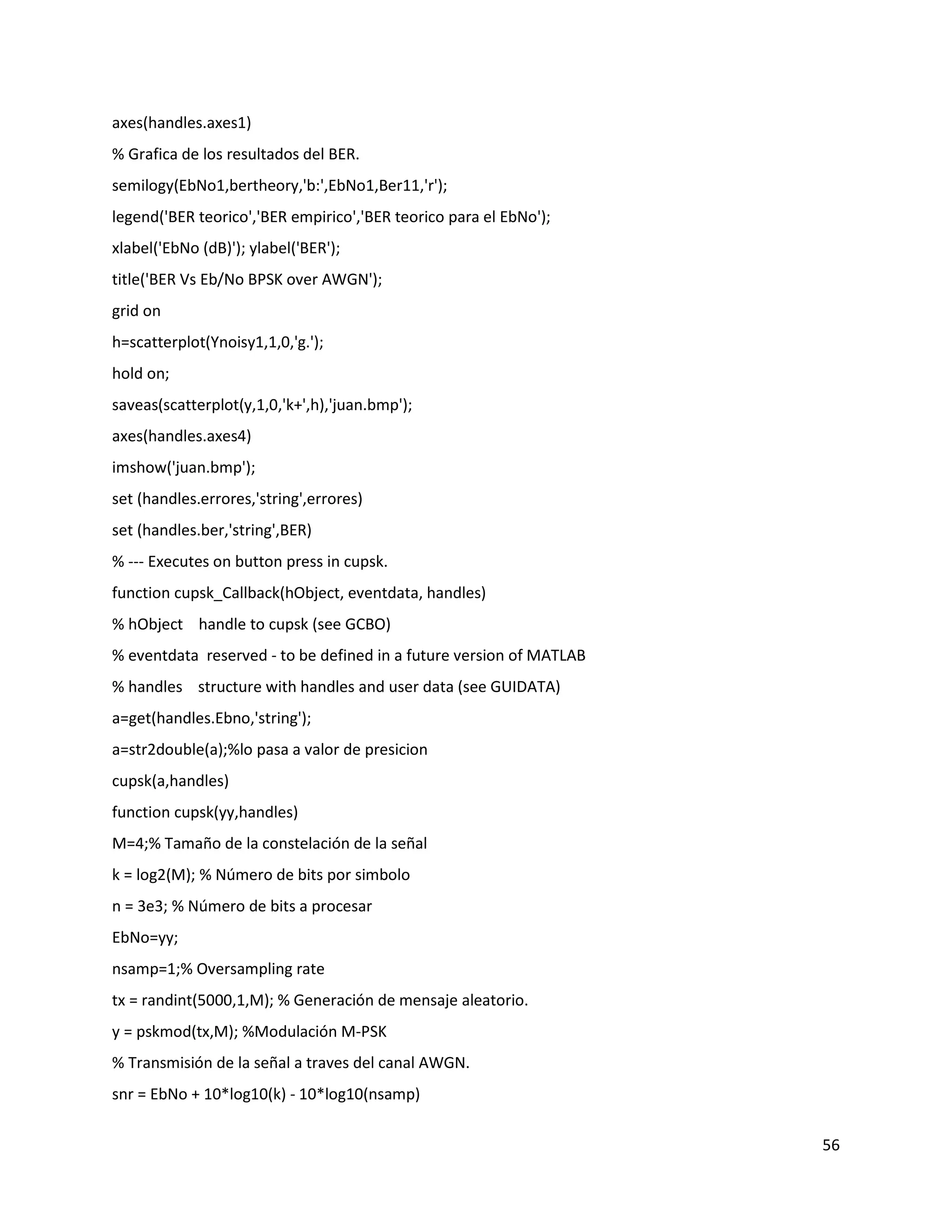 56
axes(handles.axes1)
% Grafica de los resultados del BER.
semilogy(EbNo1,bertheory,'b:',EbNo1,Ber11,'r');
legend('BER teorico','BER empirico','BER teorico para el EbNo');
xlabel('EbNo (dB)'); ylabel('BER');
title('BER Vs Eb/No BPSK over AWGN');
grid on
h=scatterplot(Ynoisy1,1,0,'g.');
hold on;
saveas(scatterplot(y,1,0,'k+',h),'juan.bmp');
axes(handles.axes4)
imshow('juan.bmp');
set (handles.errores,'string',errores)
set (handles.ber,'string',BER)
% ‐‐‐ Executes on button press in cupsk.
function cupsk_Callback(hObject, eventdata, handles)
% hObject handle to cupsk (see GCBO)
% eventdata reserved ‐ to be defined in a future version of MATLAB
% handles structure with handles and user data (see GUIDATA)
a=get(handles.Ebno,'string');
a=str2double(a);%lo pasa a valor de presicion
cupsk(a,handles)
function cupsk(yy,handles)
M=4;% Tamaño de la constelación de la señal
k = log2(M); % Número de bits por simbolo
n = 3e3; % Número de bits a procesar
EbNo=yy;
nsamp=1;% Oversampling rate
tx = randint(5000,1,M); % Generación de mensaje aleatorio.
y = pskmod(tx,M); %Modulación M‐PSK
% Transmisión de la señal a traves del canal AWGN.
snr = EbNo + 10*log10(k) ‐ 10*log10(nsamp)
 