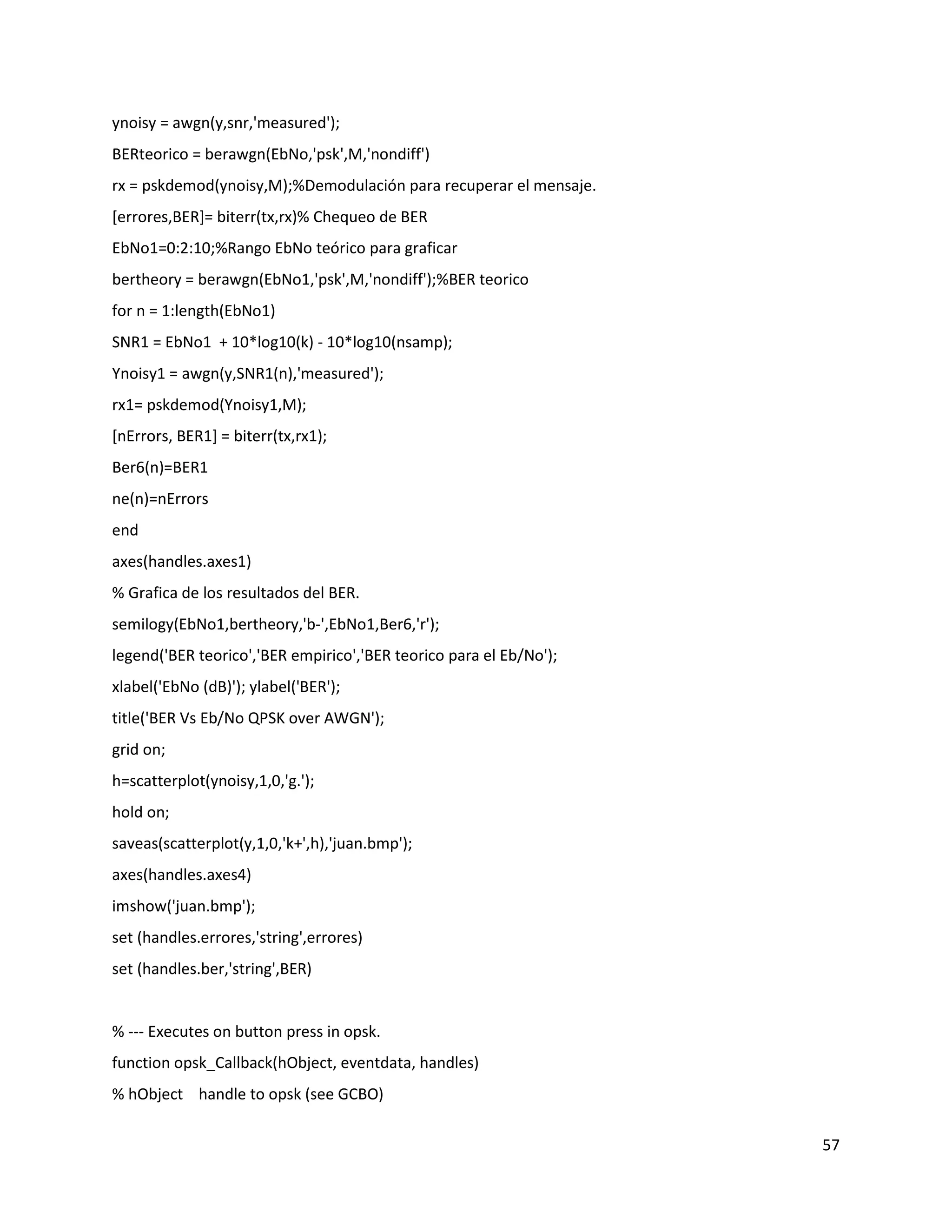 57
ynoisy = awgn(y,snr,'measured');
BERteorico = berawgn(EbNo,'psk',M,'nondiff')
rx = pskdemod(ynoisy,M);%Demodulación para recuperar el mensaje.
[errores,BER]= biterr(tx,rx)% Chequeo de BER
EbNo1=0:2:10;%Rango EbNo teórico para graficar
bertheory = berawgn(EbNo1,'psk',M,'nondiff');%BER teorico
for n = 1:length(EbNo1)
SNR1 = EbNo1 + 10*log10(k) ‐ 10*log10(nsamp);
Ynoisy1 = awgn(y,SNR1(n),'measured');
rx1= pskdemod(Ynoisy1,M);
[nErrors, BER1] = biterr(tx,rx1);
Ber6(n)=BER1
ne(n)=nErrors
end
axes(handles.axes1)
% Grafica de los resultados del BER.
semilogy(EbNo1,bertheory,'b‐',EbNo1,Ber6,'r');
legend('BER teorico','BER empirico','BER teorico para el Eb/No');
xlabel('EbNo (dB)'); ylabel('BER');
title('BER Vs Eb/No QPSK over AWGN');
grid on;
h=scatterplot(ynoisy,1,0,'g.');
hold on;
saveas(scatterplot(y,1,0,'k+',h),'juan.bmp');
axes(handles.axes4)
imshow('juan.bmp');
set (handles.errores,'string',errores)
set (handles.ber,'string',BER)
% ‐‐‐ Executes on button press in opsk.
function opsk_Callback(hObject, eventdata, handles)
% hObject handle to opsk (see GCBO)
 