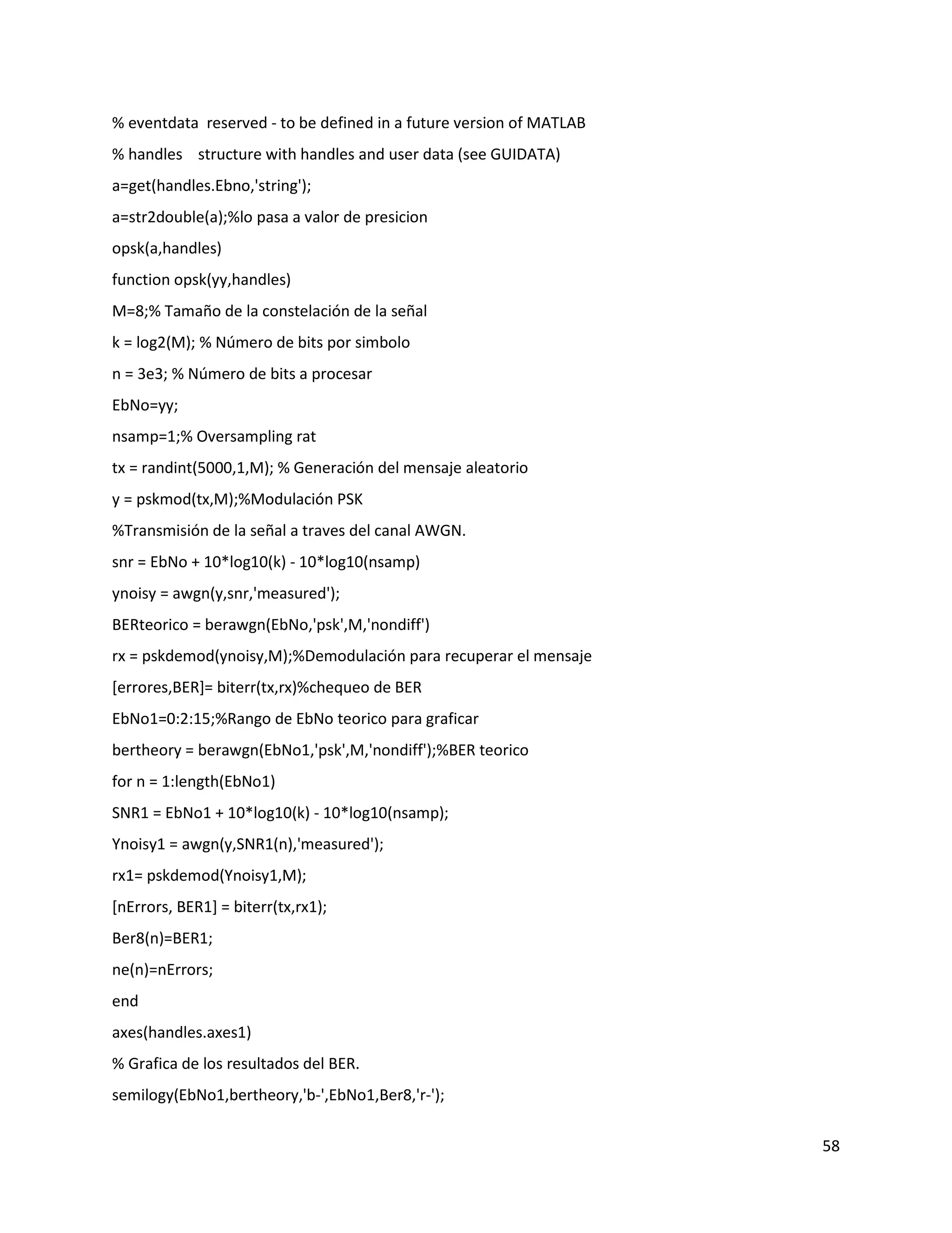58
% eventdata reserved ‐ to be defined in a future version of MATLAB
% handles structure with handles and user data (see GUIDATA)
a=get(handles.Ebno,'string');
a=str2double(a);%lo pasa a valor de presicion
opsk(a,handles)
function opsk(yy,handles)
M=8;% Tamaño de la constelación de la señal
k = log2(M); % Número de bits por simbolo
n = 3e3; % Número de bits a procesar
EbNo=yy;
nsamp=1;% Oversampling rat
tx = randint(5000,1,M); % Generación del mensaje aleatorio
y = pskmod(tx,M);%Modulación PSK
%Transmisión de la señal a traves del canal AWGN.
snr = EbNo + 10*log10(k) ‐ 10*log10(nsamp)
ynoisy = awgn(y,snr,'measured');
BERteorico = berawgn(EbNo,'psk',M,'nondiff')
rx = pskdemod(ynoisy,M);%Demodulación para recuperar el mensaje
[errores,BER]= biterr(tx,rx)%chequeo de BER
EbNo1=0:2:15;%Rango de EbNo teorico para graficar
bertheory = berawgn(EbNo1,'psk',M,'nondiff');%BER teorico
for n = 1:length(EbNo1)
SNR1 = EbNo1 + 10*log10(k) ‐ 10*log10(nsamp);
Ynoisy1 = awgn(y,SNR1(n),'measured');
rx1= pskdemod(Ynoisy1,M);
[nErrors, BER1] = biterr(tx,rx1);
Ber8(n)=BER1;
ne(n)=nErrors;
end
axes(handles.axes1)
% Grafica de los resultados del BER.
semilogy(EbNo1,bertheory,'b‐',EbNo1,Ber8,'r‐');
 