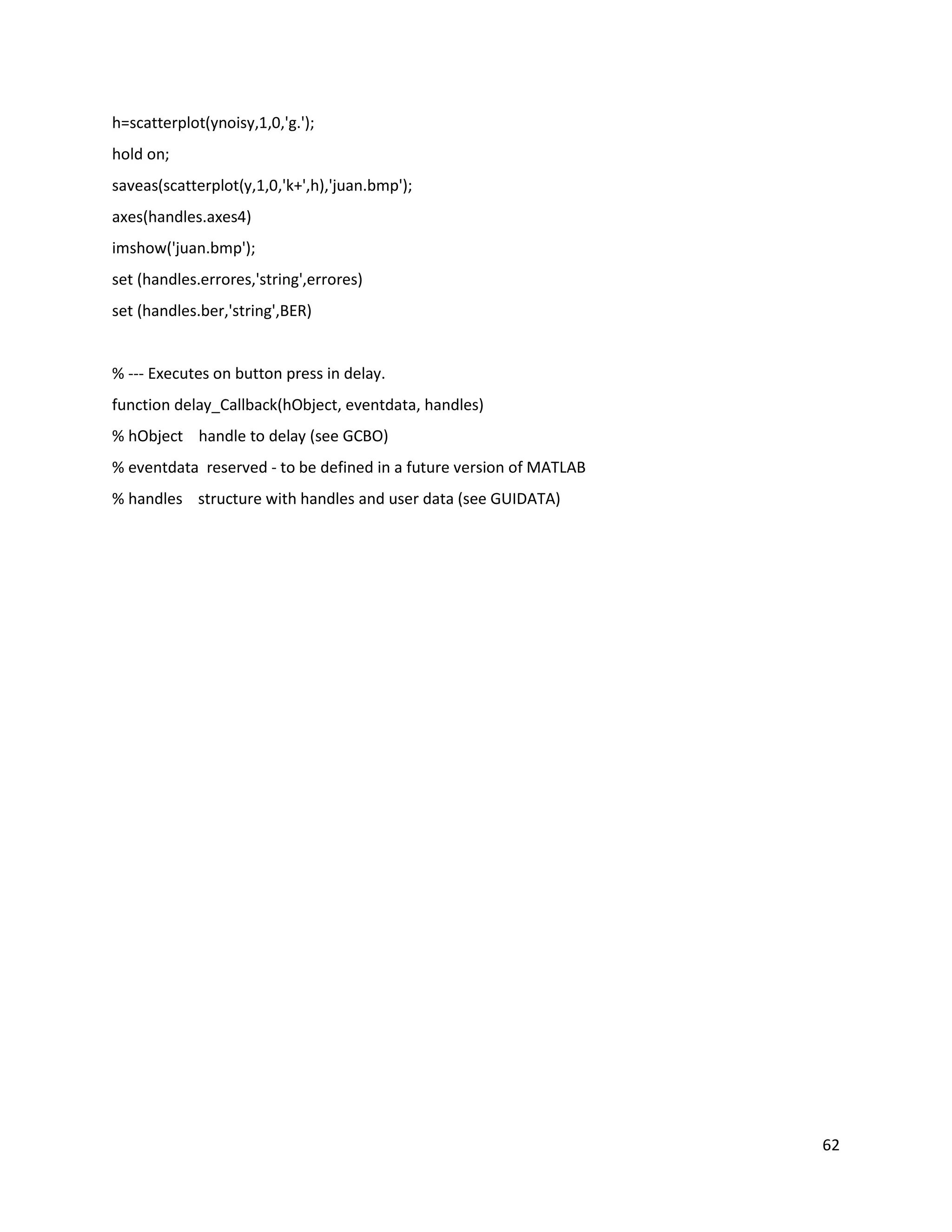 62
h=scatterplot(ynoisy,1,0,'g.');
hold on;
saveas(scatterplot(y,1,0,'k+',h),'juan.bmp');
axes(handles.axes4)
imshow('juan.bmp');
set (handles.errores,'string',errores)
set (handles.ber,'string',BER)
% ‐‐‐ Executes on button press in delay.
function delay_Callback(hObject, eventdata, handles)
% hObject handle to delay (see GCBO)
% eventdata reserved ‐ to be defined in a future version of MATLAB
% handles structure with handles and user data (see GUIDATA)
 