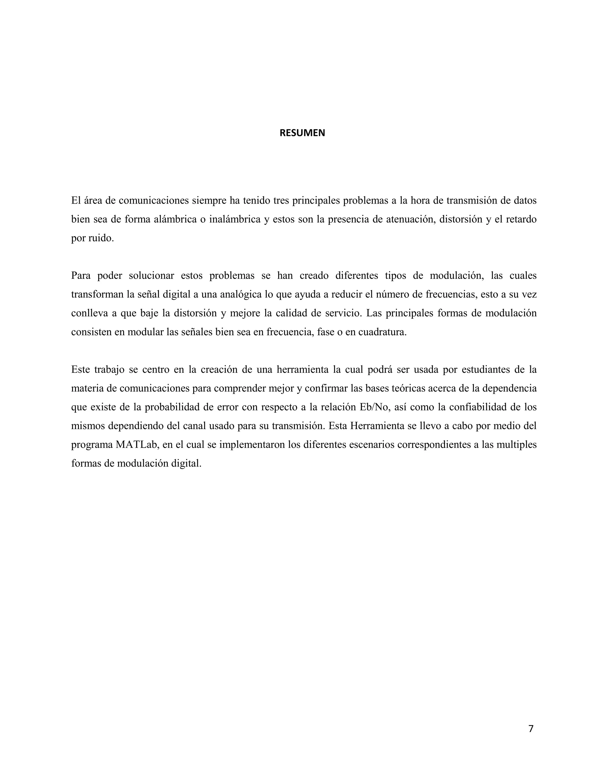 7
RESUMEN
El área de comunicaciones siempre ha tenido tres principales problemas a la hora de transmisión de datos
bien sea de forma alámbrica o inalámbrica y estos son la presencia de atenuación, distorsión y el retardo
por ruido.
Para poder solucionar estos problemas se han creado diferentes tipos de modulación, las cuales
transforman la señal digital a una analógica lo que ayuda a reducir el número de frecuencias, esto a su vez
conlleva a que baje la distorsión y mejore la calidad de servicio. Las principales formas de modulación
consisten en modular las señales bien sea en frecuencia, fase o en cuadratura.
Este trabajo se centro en la creación de una herramienta la cual podrá ser usada por estudiantes de la
materia de comunicaciones para comprender mejor y confirmar las bases teóricas acerca de la dependencia
que existe de la probabilidad de error con respecto a la relación Eb/No, así como la confiabilidad de los
mismos dependiendo del canal usado para su transmisión. Esta Herramienta se llevo a cabo por medio del
programa MATLab, en el cual se implementaron los diferentes escenarios correspondientes a las multiples
formas de modulación digital.
 