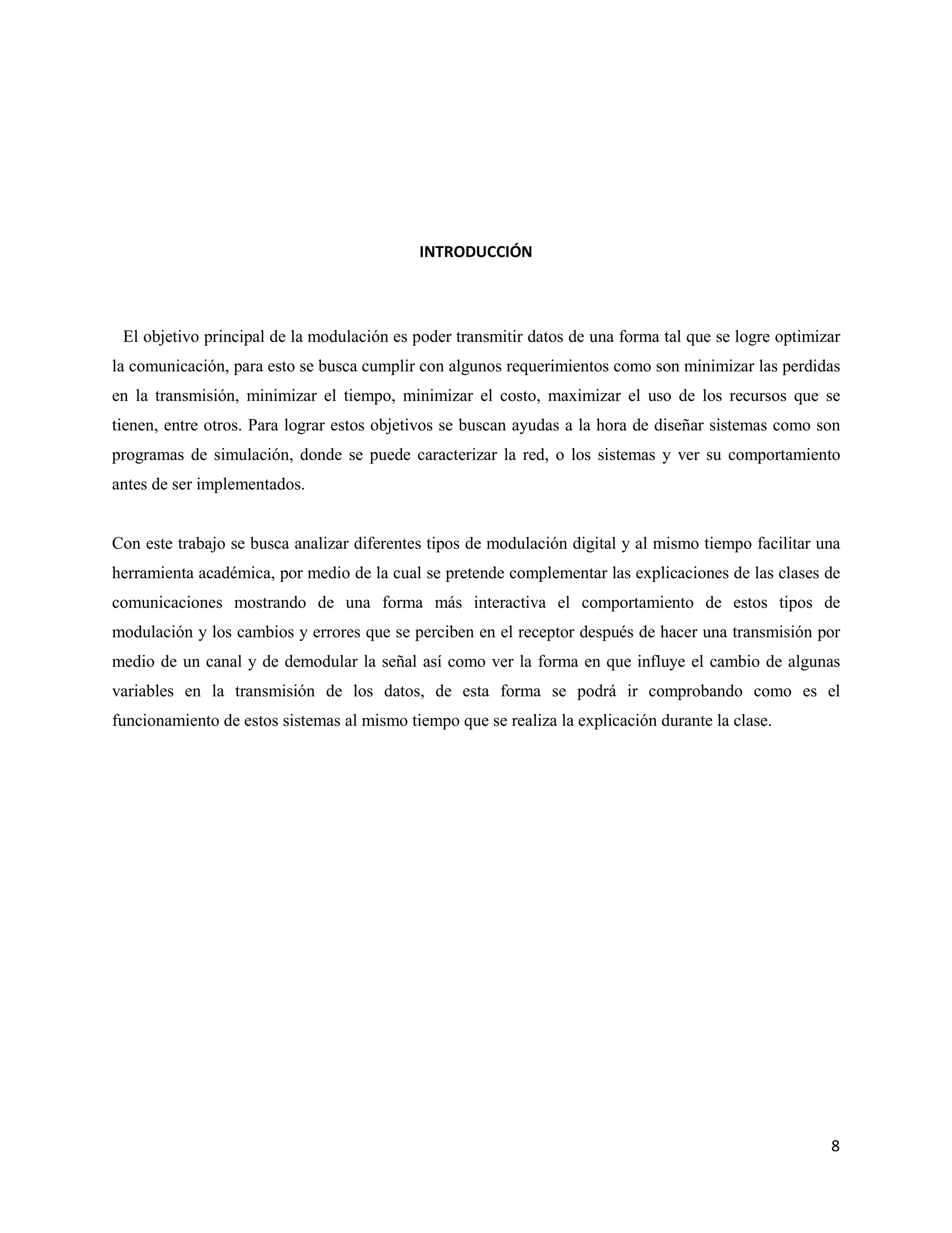 8
INTRODUCCIÓN
El objetivo principal de la modulación es poder transmitir datos de una forma tal que se logre optimizar
la comunicación, para esto se busca cumplir con algunos requerimientos como son minimizar las perdidas
en la transmisión, minimizar el tiempo, minimizar el costo, maximizar el uso de los recursos que se
tienen, entre otros. Para lograr estos objetivos se buscan ayudas a la hora de diseñar sistemas como son
programas de simulación, donde se puede caracterizar la red, o los sistemas y ver su comportamiento
antes de ser implementados.
Con este trabajo se busca analizar diferentes tipos de modulación digital y al mismo tiempo facilitar una
herramienta académica, por medio de la cual se pretende complementar las explicaciones de las clases de
comunicaciones mostrando de una forma más interactiva el comportamiento de estos tipos de
modulación y los cambios y errores que se perciben en el receptor después de hacer una transmisión por
medio de un canal y de demodular la señal así como ver la forma en que influye el cambio de algunas
variables en la transmisión de los datos, de esta forma se podrá ir comprobando como es el
funcionamiento de estos sistemas al mismo tiempo que se realiza la explicación durante la clase.
 