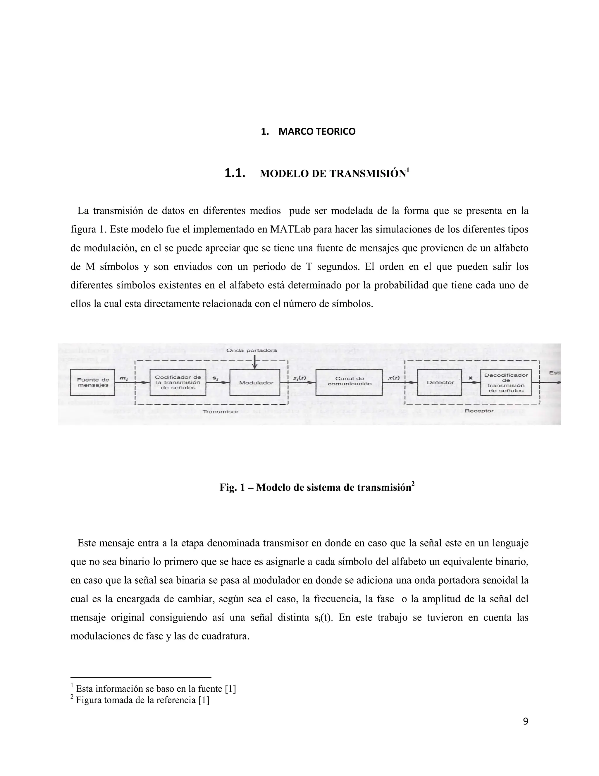 9
1. MARCO TEORICO
1.1. MODELO DE TRANSMISIÓN1
La transmisión de datos en diferentes medios pude ser modelada de la forma que se presenta en la
figura 1. Este modelo fue el implementado en MATLab para hacer las simulaciones de los diferentes tipos
de modulación, en el se puede apreciar que se tiene una fuente de mensajes que provienen de un alfabeto
de M símbolos y son enviados con un periodo de T segundos. El orden en el que pueden salir los
diferentes símbolos existentes en el alfabeto está determinado por la probabilidad que tiene cada uno de
ellos la cual esta directamente relacionada con el número de símbolos.
Fig. 1 – Modelo de sistema de transmisión2
Este mensaje entra a la etapa denominada transmisor en donde en caso que la señal este en un lenguaje
que no sea binario lo primero que se hace es asignarle a cada símbolo del alfabeto un equivalente binario,
en caso que la señal sea binaria se pasa al modulador en donde se adiciona una onda portadora senoidal la
cual es la encargada de cambiar, según sea el caso, la frecuencia, la fase o la amplitud de la señal del
mensaje original consiguiendo así una señal distinta si(t). En este trabajo se tuvieron en cuenta las
modulaciones de fase y las de cuadratura.
1
Esta información se baso en la fuente [1]
2
Figura tomada de la referencia [1]
 