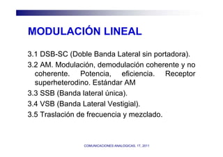 MODULACIÓN LINEAL

3.1 DSB-SC (Doble Banda Lateral sin portadora).
3.2 AM. Modulación, demodulación coherente y no
  coherente. Potencia, eficiencia. Receptor
  superheterodino. Estándar AM
3.3 SSB (Banda lateral única).
3.4 VSB (Banda Lateral Vestigial).
3.5 Traslación de frecuencia y mezclado.



               COMUNICACIONES ANALOGICAS, 1T, 2011
 