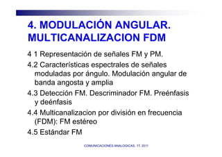 4.
4 MODULACIÓN ANGULAR
             ANGULAR.
MULTICANALIZACION FDM
4 1 Representación de señales FM y PM.
4.2 Características espectrales de señales
  moduladas por ángulo. Modulación angular de
  banda angosta y amplia
4.3 Detección FM. Descriminador FM. Preénfasis
  y deénfasis
4.4
4 4 Multicanalizacion por división en frecuencia
  (FDM): FM estéreo
4.5
4 5 Estándar FM
                COMUNICACIONES ANALOGICAS, 1T, 2011
 