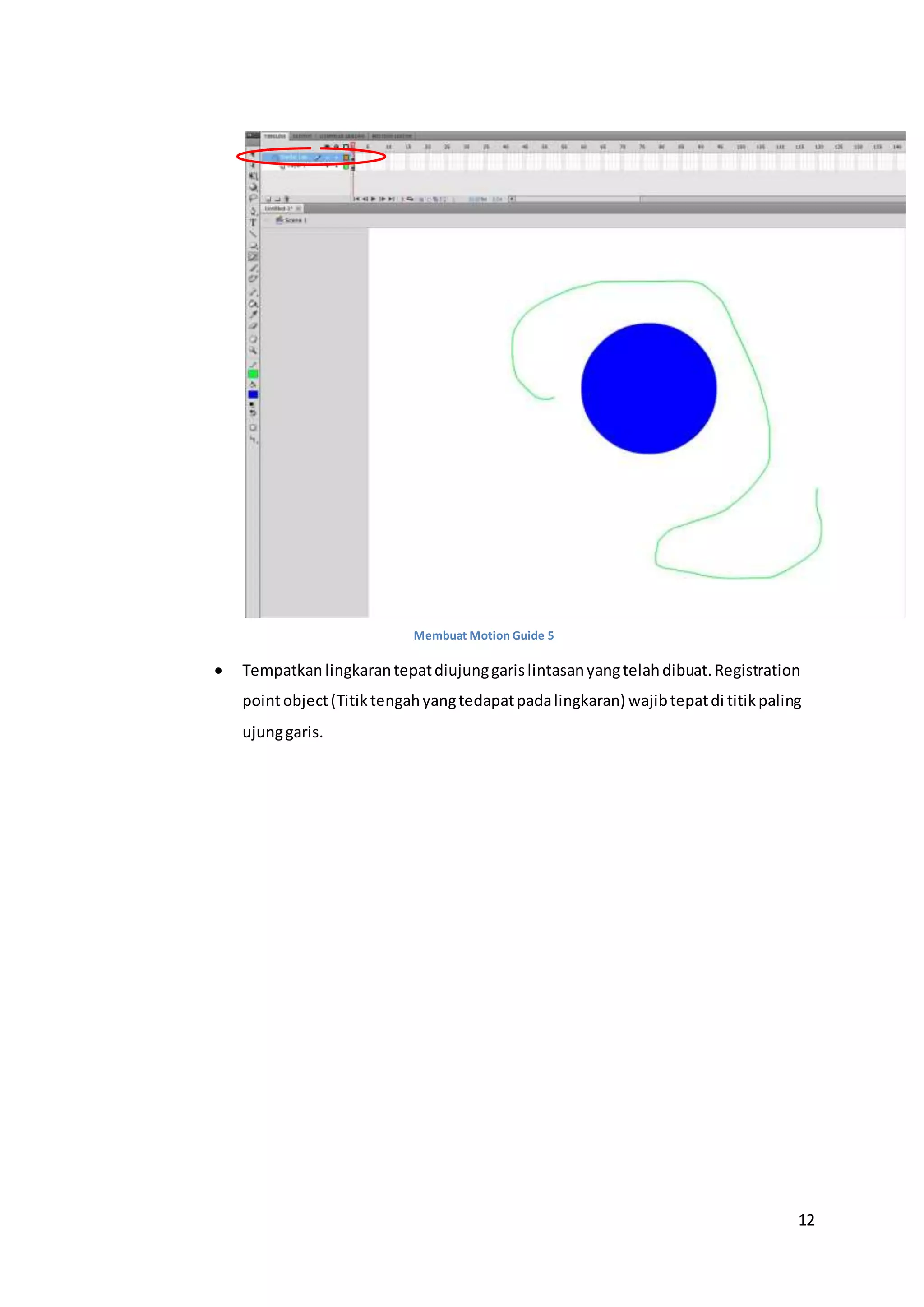 12
Membuat Motion Guide 5
 Tempatkan lingkarantepatdiujunggarislintasanyangtelahdibuat.Registration
pointobject(Titiktengahyangtedapatpadalingkaran) wajibtepatdi titikpaling
ujunggaris.
 