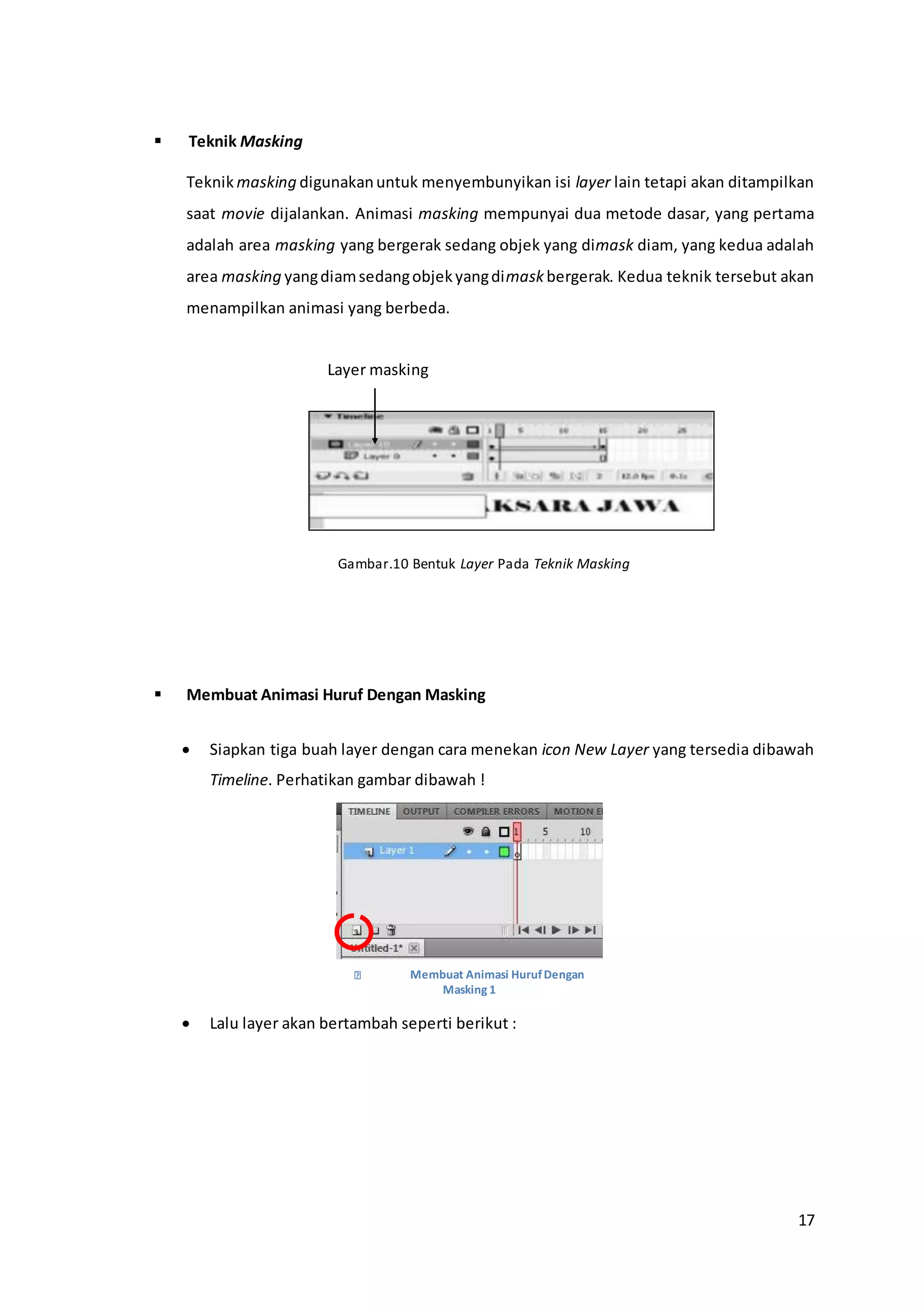 17
 Teknik Masking
Teknik masking digunakanuntuk menyembunyikan isi layer lain tetapi akan ditampilkan
saat movie dijalankan. Animasi masking mempunyai dua metode dasar, yang pertama
adalah area masking yang bergerak sedang objek yang dimask diam, yang kedua adalah
area masking yangdiamsedangobjekyangdimask bergerak. Kedua teknik tersebut akan
menampilkan animasi yang berbeda.
Gambar.10 Bentuk Layer Pada Teknik Masking
 Membuat Animasi Huruf Dengan Masking
 Siapkan tiga buah layer dengan cara menekan icon New Layer yang tersedia dibawah
Timeline. Perhatikan gambar dibawah !
 Lalu layer akan bertambah seperti berikut :
Layer masking
Membuat Animasi HurufDengan
Masking 1
 