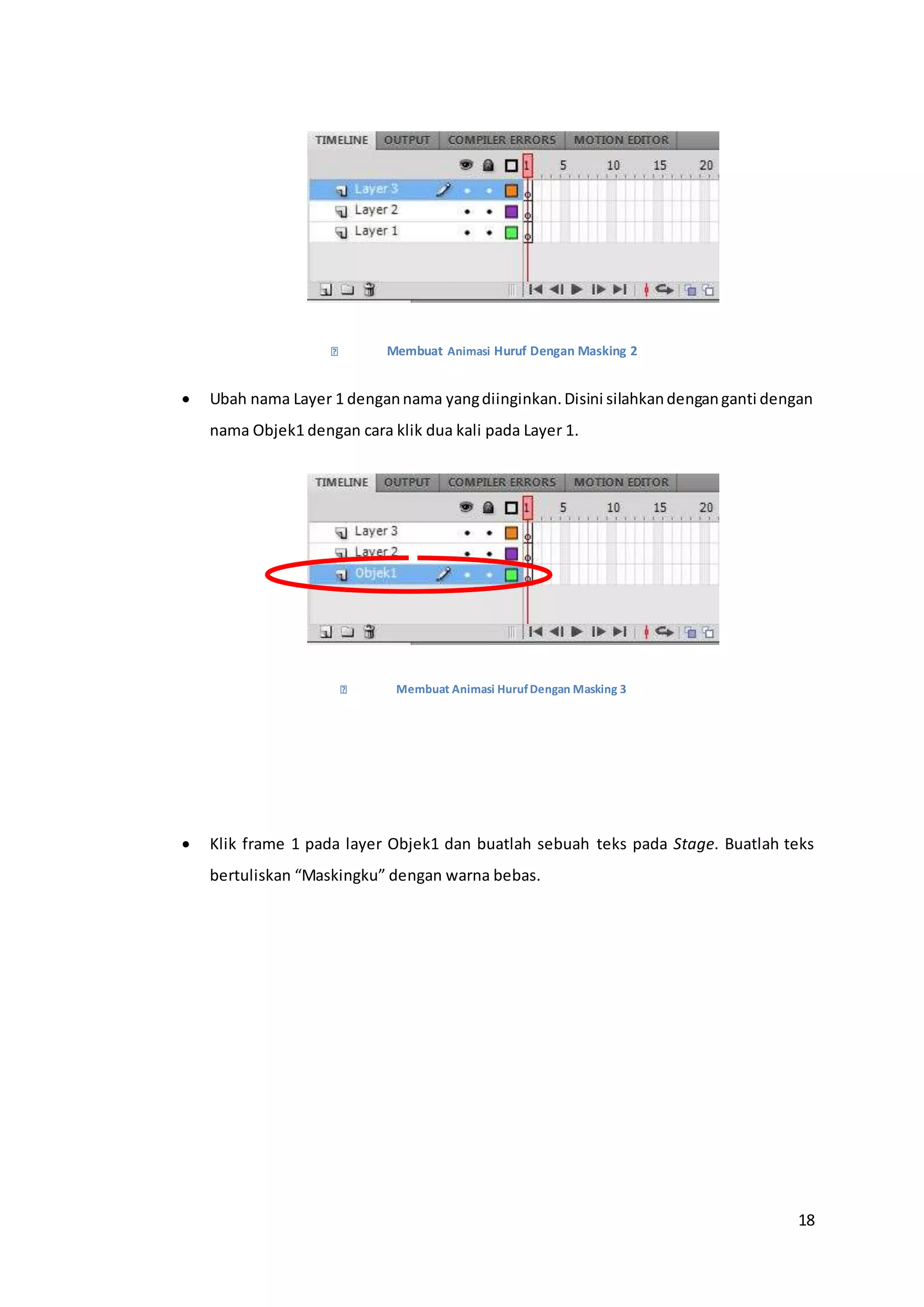 18
Membuat Animasi Huruf Dengan Masking 2
 Ubah nama Layer 1 dengannama yangdiinginkan.Disini silahkandenganganti dengan
nama Objek1 dengan cara klik dua kali pada Layer 1.
Membuat Animasi HurufDengan Masking 3
 Klik frame 1 pada layer Objek1 dan buatlah sebuah teks pada Stage. Buatlah teks
bertuliskan “Maskingku” dengan warna bebas.
 