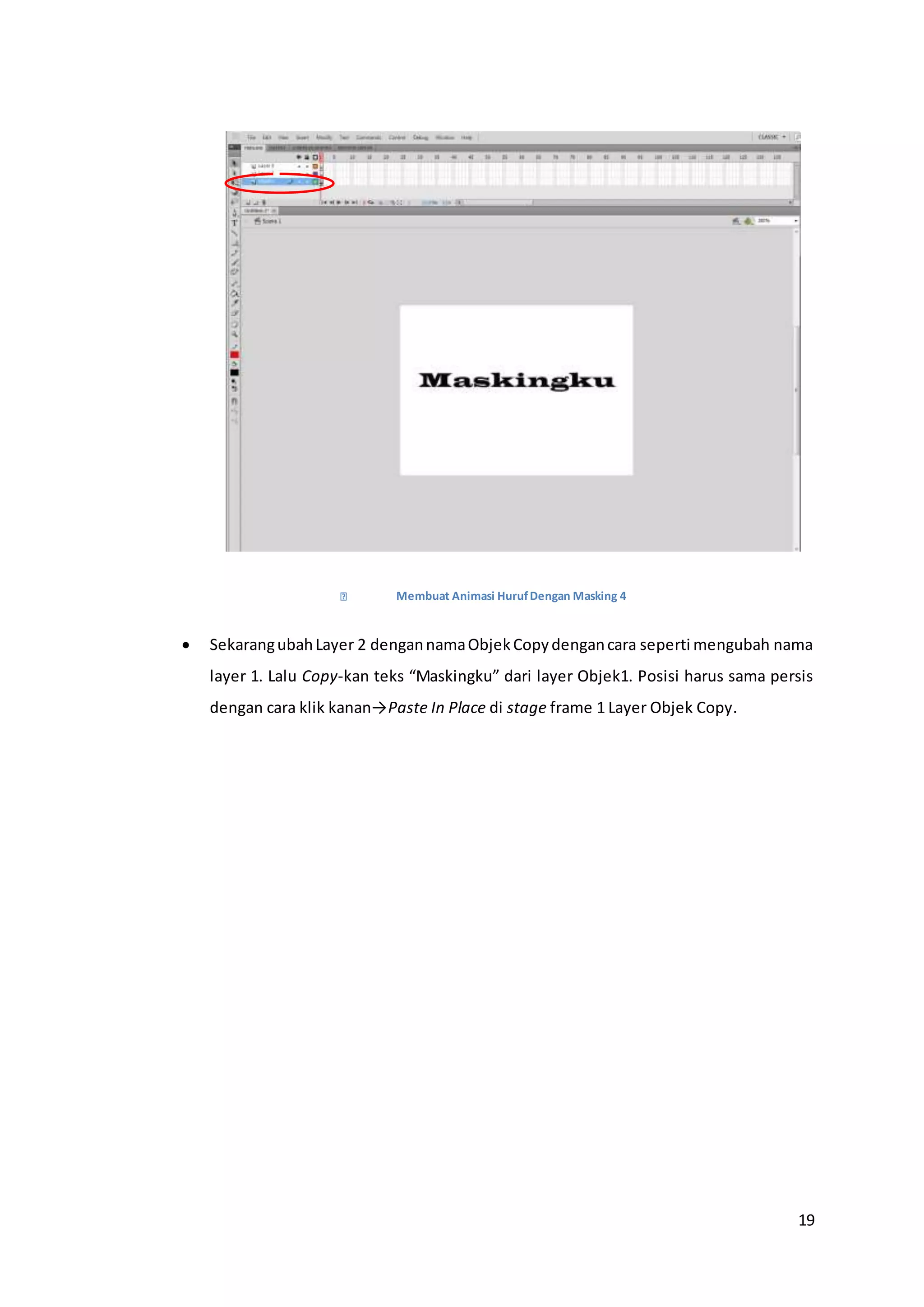 19
Membuat Animasi HurufDengan Masking 4
 SekarangubahLayer 2 dengannamaObjekCopydengancara seperti mengubah nama
layer 1. Lalu Copy-kan teks “Maskingku” dari layer Objek1. Posisi harus sama persis
dengan cara klik kanan→Paste In Place di stage frame 1 Layer Objek Copy.
 