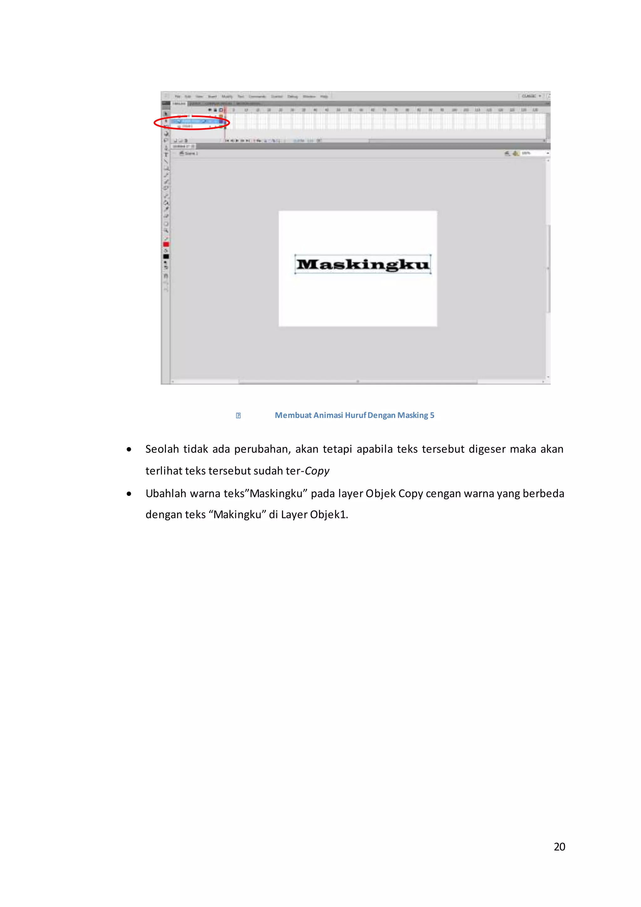 20
Membuat Animasi HurufDengan Masking 5
 Seolah tidak ada perubahan, akan tetapi apabila teks tersebut digeser maka akan
terlihat teks tersebut sudah ter-Copy
 Ubahlah warna teks”Maskingku” pada layer Objek Copy cengan warna yang berbeda
dengan teks “Makingku” di Layer Objek1.
 